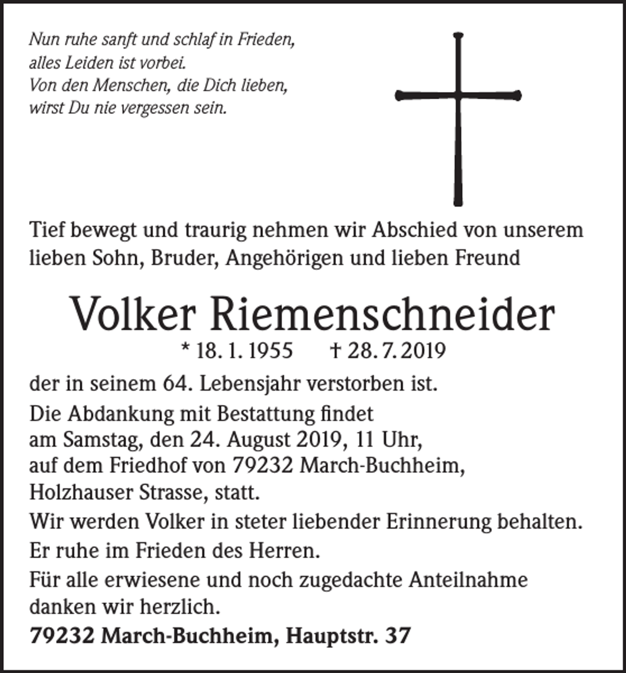 <p>Nun ruhe sanft und schlaf in Frieden,<br />alles Leiden ist vorbei.<br />Von den Menschen, die Dich lieben,<br />wirst Du nie vergessen sein.</p><p>Tief bewegt und traurig nehmen wir Abschied von unserem<br />lieben Sohn, Bruder, Angehörigen und lieben Freund</p><p>Volker Riemenschneider</p><p>* 18. 1. 1955<br />† 28. 7. 2019<br />der in seinem 64. Lebensjahr verstorben ist.<br />Die Abdankung mit Bestattung findet<br />am Samstag, den 24. August 2019, 11 Uhr,<br />auf dem Friedhof von 79232 March-Buchheim,<br />Holzhauser Strasse, statt.<br />Wir werden Volker in steter liebender Erinnerung behalten.<br />Er ruhe im Frieden des Herren.<br />Für alle erwiesene und noch zugedachte Anteilnahme<br />danken wir herzlich.<br />79232 March-Buchheim, Hauptstr. 37</p>