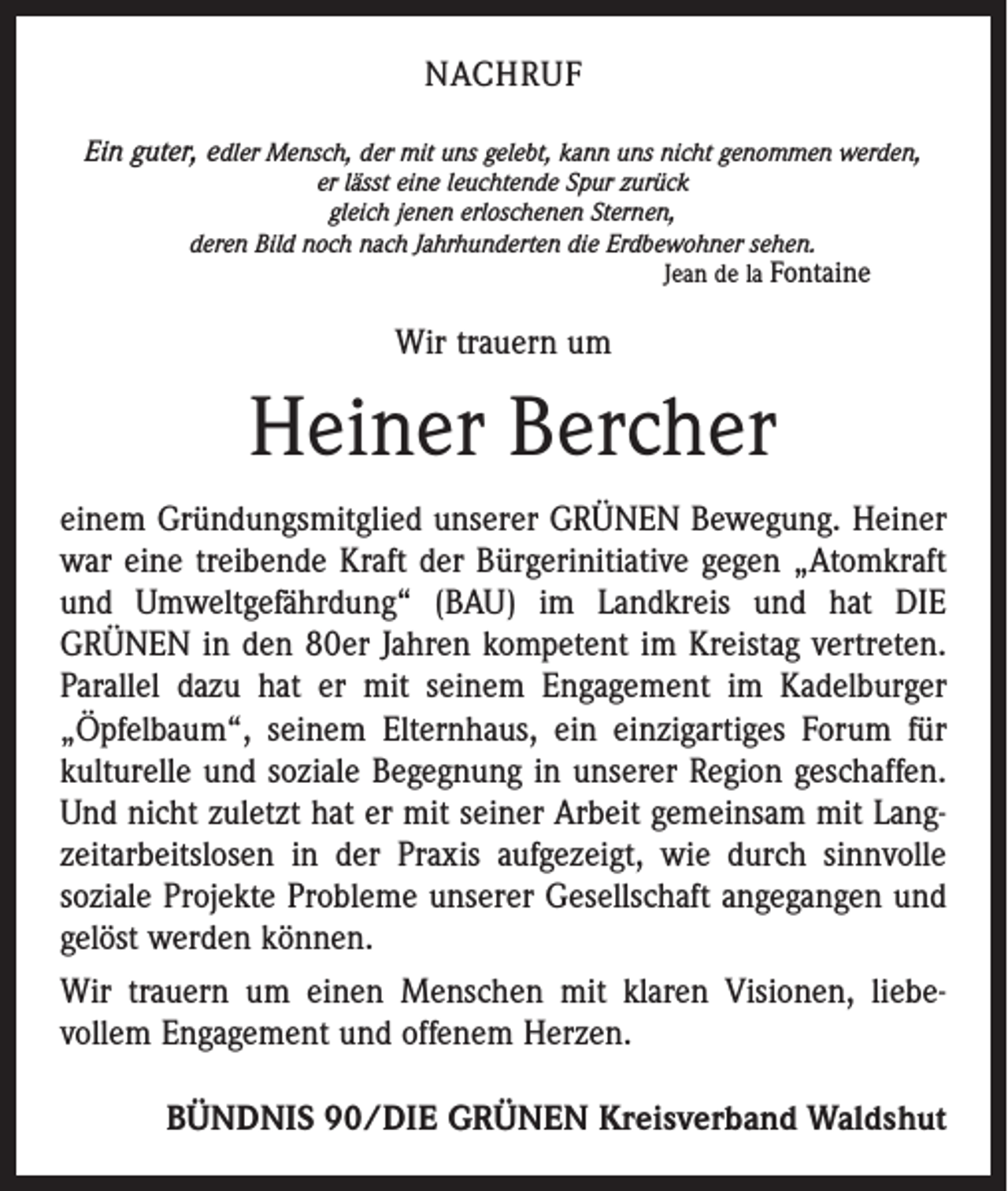<p>NACHRUF<br />Ein guter, edler Mensch, der mit uns gelebt, kann uns nicht genommen werden,<br />er lässt eine leuchtende Spur zurück<br />gleich jenen erloschenen Sternen,<br />deren Bild noch nach Jahrhunderten die Erdbewohner sehen.<br />Jean de la Fontaine</p><p>Wir trauern um</p><p>Heiner Bercher<br />einem Gründungsmitglied unserer GRÜNEN Bewegung. Heiner<br />war eine treibende Kraft der Bürgerinitiative gegen „Atomkraft<br />und Umweltgefährdung“ (BAU) im Landkreis und hat DIE<br />­GRÜNEN in den 80er Jahren kompetent im Kreistag vertreten.<br />Parallel dazu hat er mit seinem Engagement im Kadelburger<br />„Öpfelbaum“, seinem Elternhaus, ein einzigartiges Forum für<br />kulturelle und soziale Begegnung in unserer Region geschaffen.<br />Und nicht zuletzt hat er mit seiner Arbeit gemeinsam mit Lang­<br />zeitarbeitslosen in der Praxis aufgezeigt, wie durch sinnvolle<br />soziale Projekte Probleme unserer Gesellschaft angegangen und<br />gelöst werden können.<br />Wir trauern um einen Menschen mit klaren Visionen, liebe­<br />vollem Engagement und offenem Herzen.<br />BÜNDNIS 90/DIE GRÜNEN Kreisverband Waldshut</p>