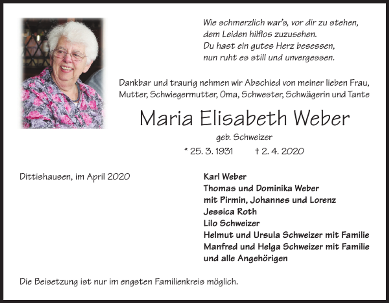 <p>Wie schmerzlich war’s, vor dir zu stehen,<br />dem Leiden hilflos zuzusehen.<br />Du hast ein gutes Herz besessen,<br />nun ruht es still und unvergessen.<br />Dankbar und traurig nehmen wir Abschied von meiner lieben Frau,<br />Mutter, Schwiegermutter, Oma, Schwester, Schwägerin und Tante</p><p>Maria Elisabeth Weber<br />geb. Schweizer<br />* 25. 3. 1931<br />† 2. 4. 2020</p><p>Dittishausen, im April 2020</p><p>Karl Weber<br />Thomas und Dominika Weber<br />mit Pirmin, Johannes und Lorenz<br />Jessica Roth<br />Lilo Schweizer<br />Helmut und Ursula Schweizer mit Familie<br />Manfred und Helga Schweizer mit Familie<br />und alle Angehörigen</p><p>Die Beisetzung ist nur im engsten Familienkreis möglich.</p>