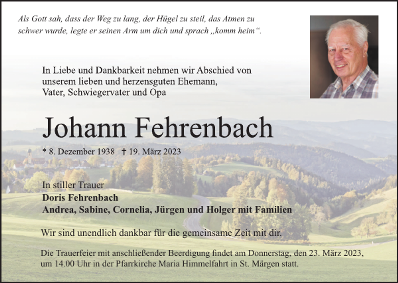 <p>Als Gott sah, dass der Weg zu lang, der Hügel zu steil, das Atmen zu<br />schwer wurde, legte er seinen Arm um dich und sprach ,,komm heim“.</p><p>In stiller Trauer<br />Doris Fehrenbach<br />Andrea, Sabine, Cornelia, Jürgen und Holger mit Familien<br />Wir sind unendlich dankbar für die gemeinsame Zeit mit dir.<br />Die Trauerfeier mit anschließender Beerdigung ﬁndet am Donnerstag, den 23. März 2023,<br />um 14.00 Uhr in der Pfarrkirche Maria Himmelfahrt in St. Märgen statt.</p>
