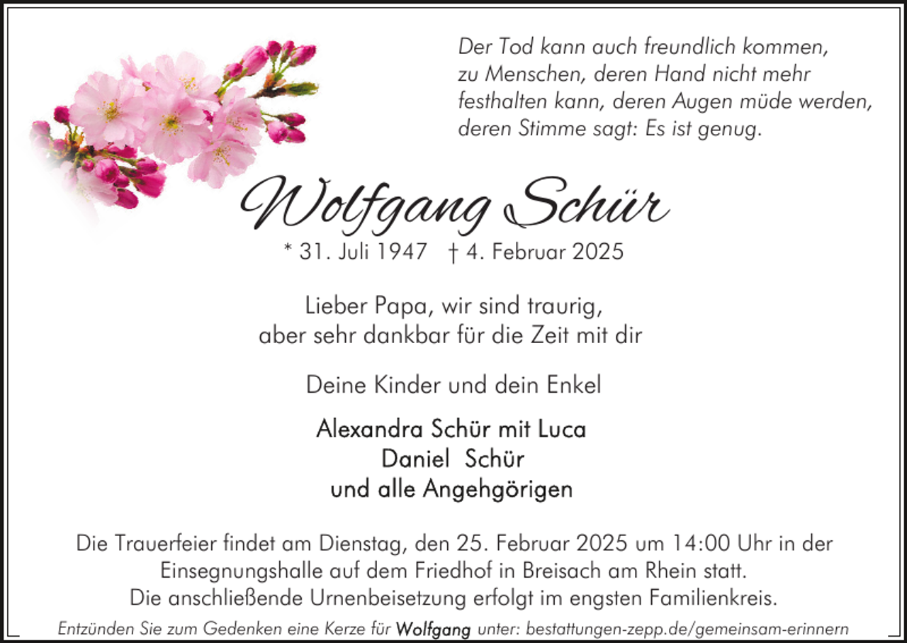 <p>Der Tod kann auch freundlich kommen,<br />zu Menschen, deren Hand nicht mehr<br />festhalten kann, deren Augen müde werden,<br />deren Stimme sagt: Es ist genug.</p><p>Wolfgang Schür<br />* 31. Juli 1947 † 4. Februar 2025</p><p>Lieber Papa, wir sind traurig,<br />aber sehr dankbar für die Zeit mit dir<br />Deine Kinder und dein Enkel</p><p>Die Trauerfeier findet am Dienstag, den 25. Februar 2025 um 14:00 Uhr in der<br />Einsegnungshalle auf dem Friedhof in Breisach am Rhein statt.<br />Die anschließende Urnenbeisetzung erfolgt im engsten Familienkreis.<br />Entzünden Sie zum Gedenken eine Kerze für</p><p>unter: bestattungen-zepp.de/gemeinsam-erinnern</p>