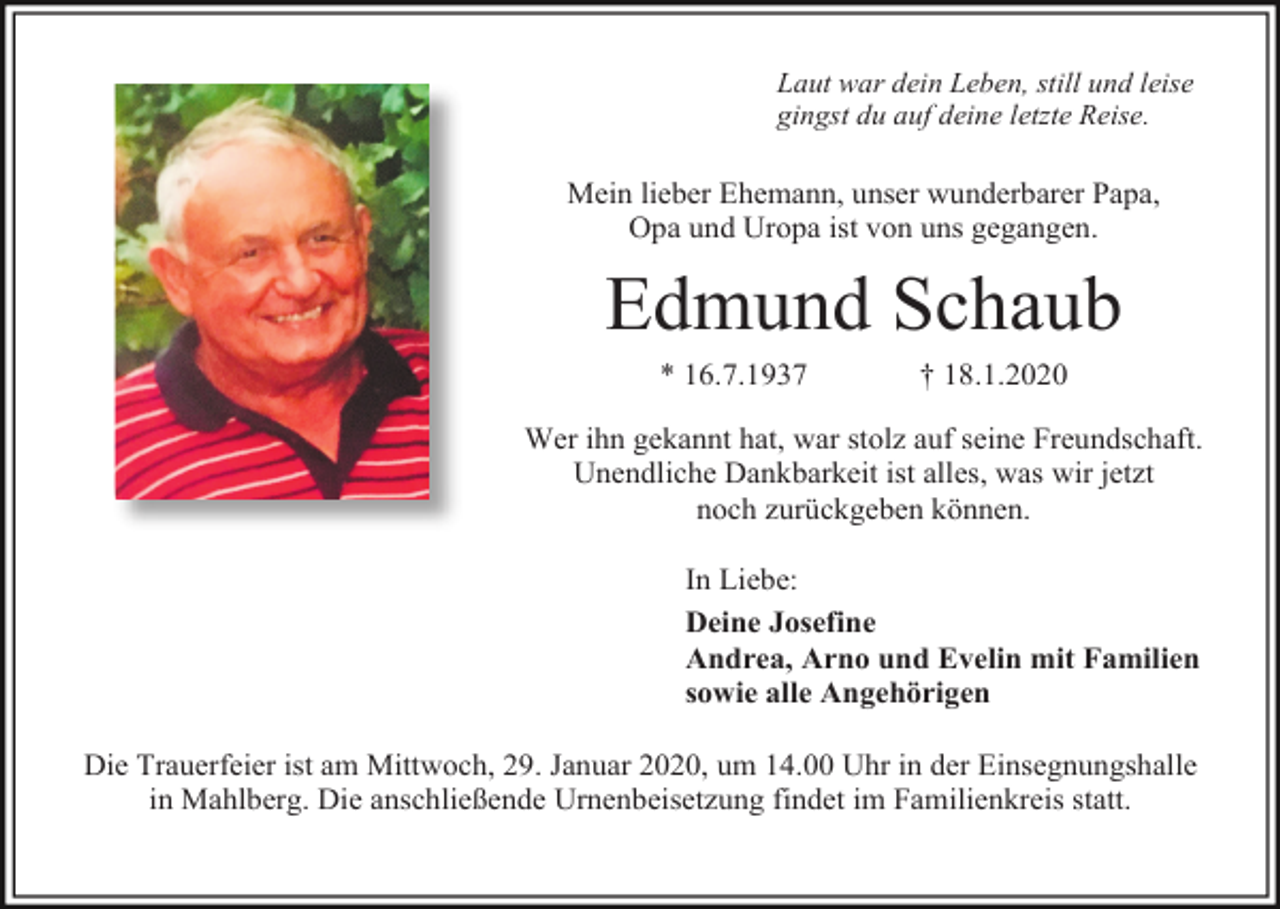 <p>Laut war dein Leben, still und leise<br />gingst du auf deine letzte Reise.</p><p>Mein lieber Ehemann, unser wunderbarer Papa,<br />Opa und Uropa ist von uns gegangen.</p><p>Edmund Schaub<br />* 16.7.1937</p><p>† 18.1.2020</p><p>Wer ihn gekannt hat, war stolz auf seine Freundschaft.<br />Unendliche Dankbarkeit ist alles, was wir jetzt<br />noch zurückgeben können.<br />In Liebe:<br />Deine Josefine<br />Andrea, Arno und Evelin mit Familien<br />sowie alle Angehörigen<br />Die Trauerfeier ist am Mittwoch, 29. Januar 2020, um 14.00 Uhr in der Einsegnungshalle<br />in Mahlberg. Die anschließende Urnenbeisetzung findet im Familienkreis statt.</p>