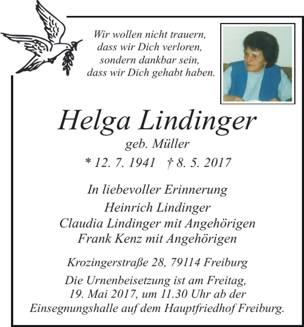 <p>Wir wollen nicht trauern,<br />dass wir Dich verloren,<br />sondern dankbar sein,<br />dass wir Dich gehabt haben.</p><p>Helga Lindinger<br />geb. Müller<br />* 12. 7. 1941 † 8. 5. 2017</p><p>In liebevoller Erinnerung<br />Heinrich Lindinger<br />Claudia Lindinger mit Angehörigen<br />Frank Kenz mit Angehörigen<br />Krozingerstraße 28, 79114 Freiburg<br />Die Urnenbeisetzung ist am Freitag,<br />19. Mai 2017, um 11.30 Uhr ab der<br />Einsegnungshalle auf dem Hauptfriedhof Freiburg.</p>