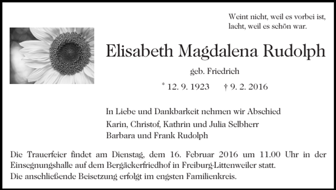 <p>Weint nicht, weil es vorbei ist,<br />lacht, weil es schön war.</p><p>Elisabeth Magdalena Rudolph<br />geb. Friedrich<br />Bild einfügen</p><p>* 12. 9. 1923</p><p>† 9. 2. 2016</p><p>In Liebe und Dankbarkeit nehmen wir Abschied<br />Karin, Christof, Kathrin und Julia Selbherr<br />Barbara und Frank Rudolph<br />Die Trauerfeier findet am Dienstag, dem 16. Februar 2016 um 11.00 Uhr in der<br />Einsegnungshalle auf dem Bergäckerfriedhof in Freiburg-Littenweiler statt.<br />Die anschließende Beisetzung erfolgt im engsten Familienkreis.</p>