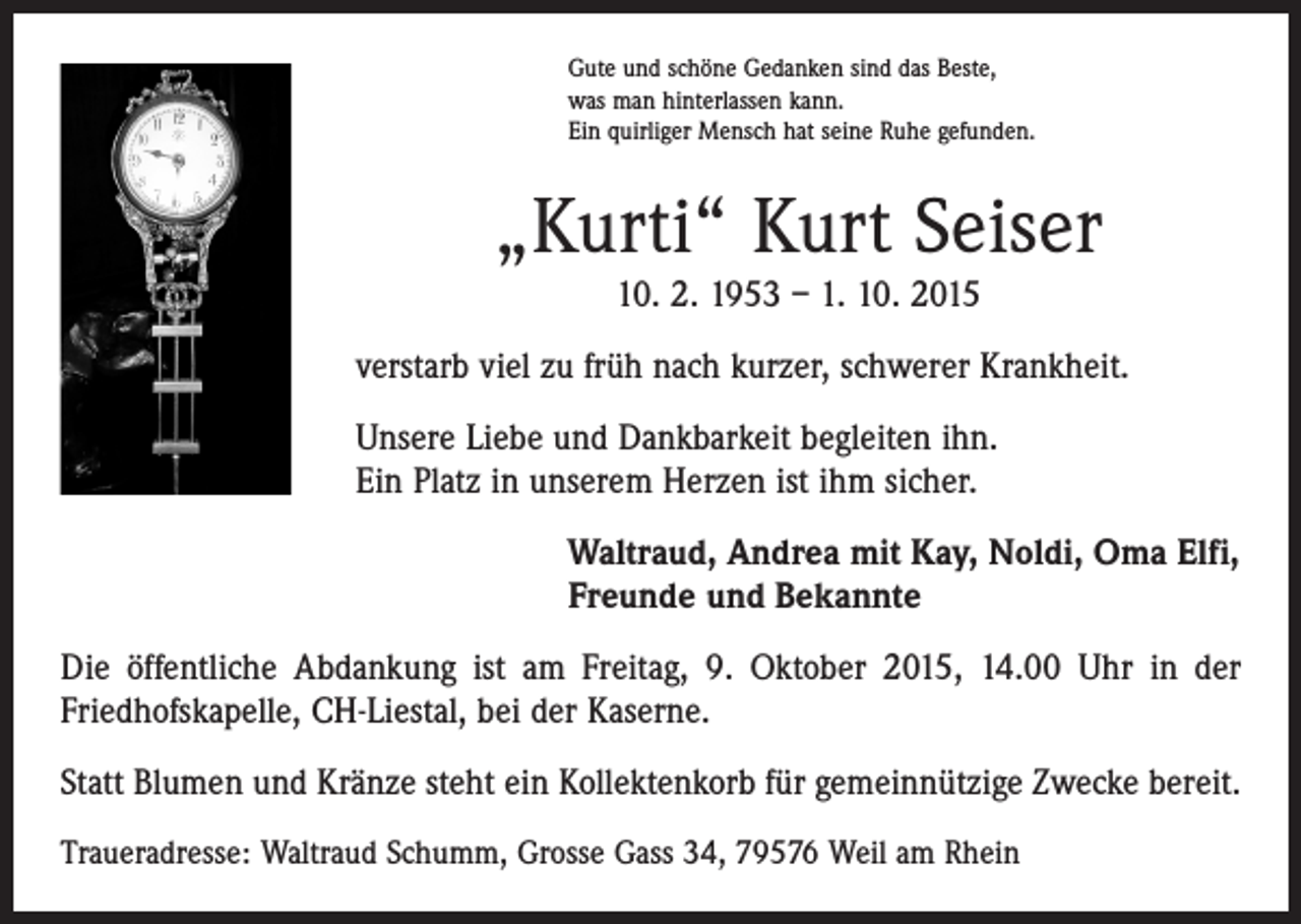 <p>Gute und schöne Gedanken sind das Beste,<br />was man hinterlassen kann.<br />Ein quirliger Mensch hat seine Ruhe gefunden.</p><p>„Kurti“ Kurt Seiser<br />10. 2. 1953 – 1. 10. 2015</p><p>verstarb viel zu früh nach kurzer, schwerer Krankheit.<br />Unsere Liebe und Dankbarkeit begleiten ihn.<br />Ein Platz in unserem Herzen ist ihm sicher.<br />Waltraud, Andrea mit Kay, Noldi, Oma Elfi,<br />Freunde und Bekannte<br />Die öffentliche Abdankung ist am Freitag, 9. Oktober 2015, 14.00 Uhr in der<br />­Friedhofskapelle, CH-Liestal, bei der Kaserne.<br />Statt Blumen und Kränze steht ein Kollektenkorb für gemeinnützige Zwecke bereit.<br />Traueradresse: Waltraud Schumm, Grosse Gass 34, 79576 Weil am Rhein</p>