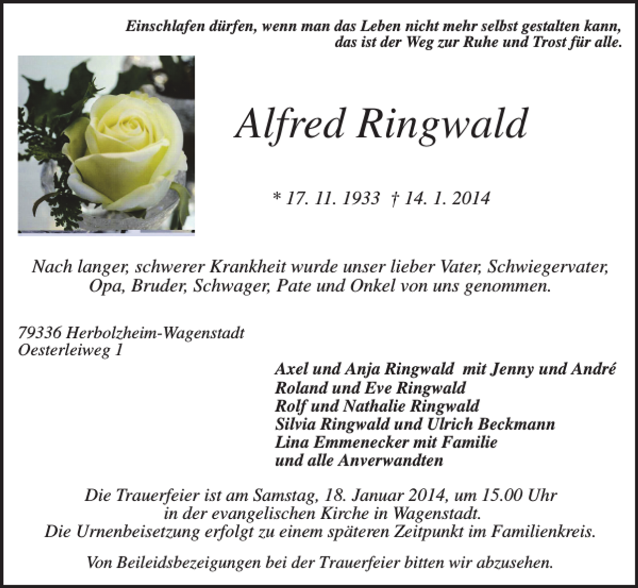 <p>Einschlafen dürfen, wenn man das Leben nicht mehr selbst gestalten kann,<br />das ist der Weg zur Ruhe und Trost für alle.</p><p>Alfred Ringwald<br />* 17. 11. 1933 † 14. 1. 2014<br />Nach langer, schwerer Krankheit wurde unser lieber Vater, Schwiegervater,<br />Opa, Bruder, Schwager, Pate und Onkel von uns genommen.<br />79336 Herbolzheim-Wagenstadt<br />Oesterleiweg 1</p><p>Axel und Anja Ringwald mit Jenny und André<br />Roland und Eve Ringwald<br />Rolf und Nathalie Ringwald<br />Silvia Ringwald und Ulrich Beckmann<br />Lina Emmenecker mit Familie<br />und alle Anverwandten</p><p>Die Trauerfeier ist am Samstag, 18. Januar 2014, um 15.00 Uhr<br />in der evangelischen Kirche in Wagenstadt.<br />Die Urnenbeisetzung erfolgt zu einem späteren Zeitpunkt im Familienkreis.<br />Von Beileidsbezeigungen bei der Trauerfeier bitten wir abzusehen.</p>