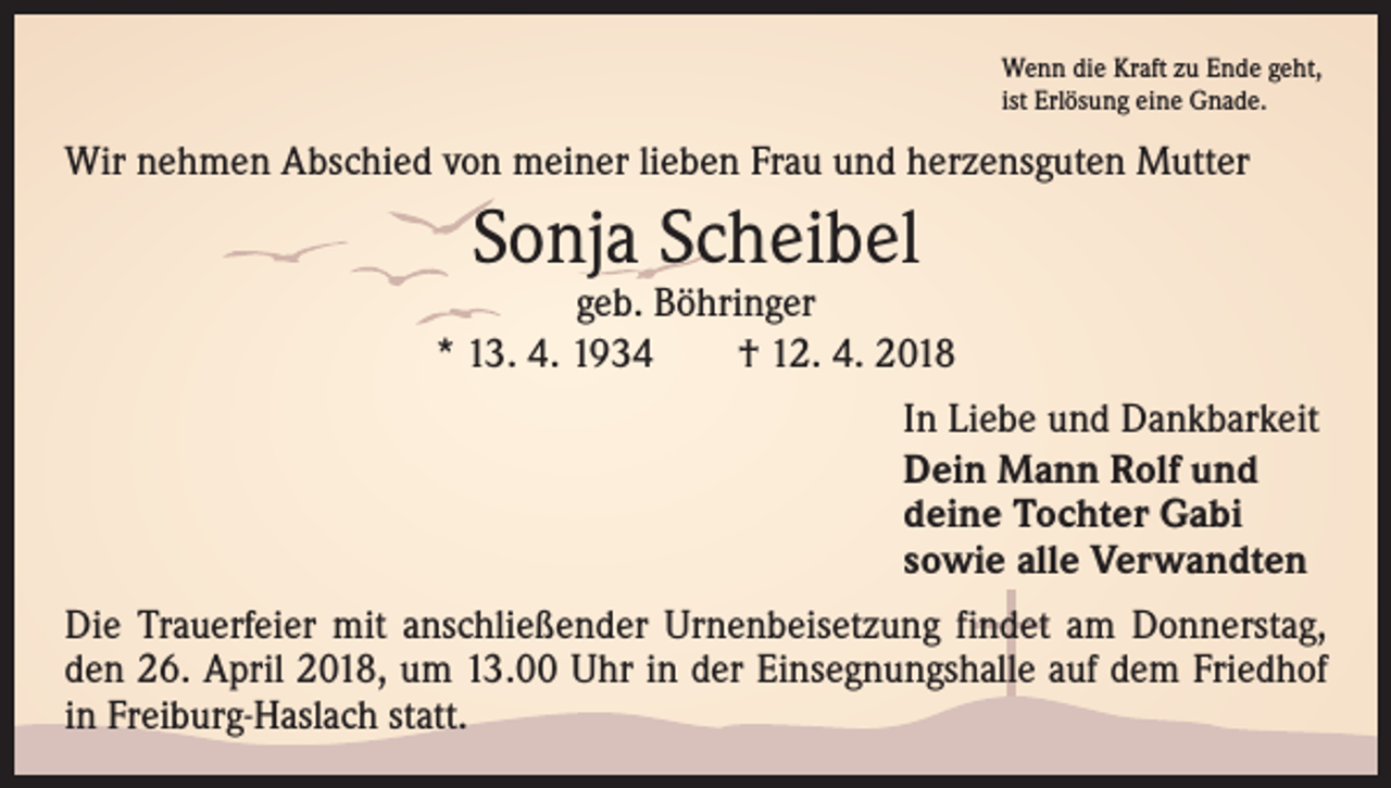 <p>Wenn die Kraft zu Ende geht,<br />ist Erlösung eine Gnade.</p><p>Wir nehmen Abschied von meiner lieben Frau und herzensguten Mutter</p><p>Sonja Scheibel</p><p>geb. Böhringer<br />* 13. 4. 1934 † 12. 4. 2018<br />In Liebe und Dankbarkeit<br />Dein Mann Rolf und<br />deine Tochter Gabi<br />sowie alle Verwandten<br />Die Trauerfeier mit anschließender Urnenbeisetzung findet am Donnerstag,<br />den 26. April 2018, um 13.00 Uhr in der Einsegnungshalle auf dem Friedhof<br />in Freiburg-Haslach statt.</p>