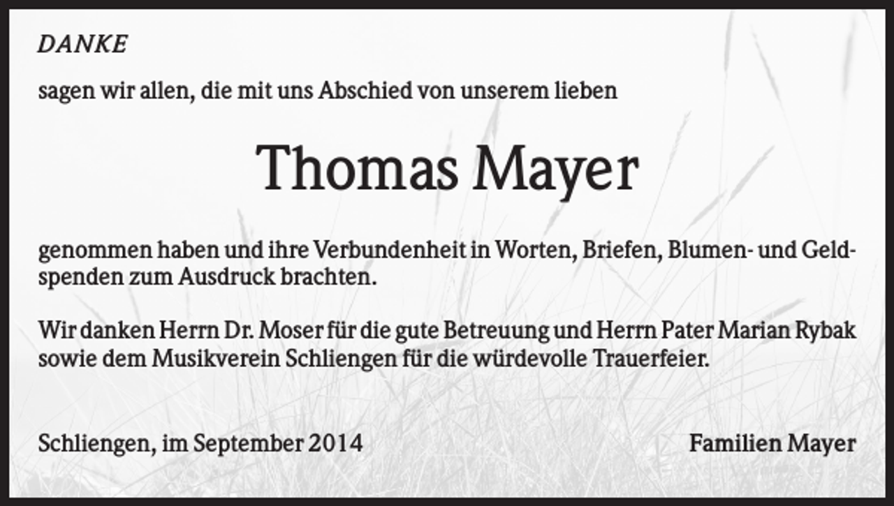<p>D AN KE<br />sagen wir allen, die mit uns Abschied von unserem lieben</p><p>Thomas Mayer<br />genommen haben und ihre Verbundenheit in Worten, Briefen, Blumen- und Geldspenden zum Ausdruck brachten.<br />Wir danken Herrn Dr. Moser für die gute Betreuung und Herrn Pater Marian Rybak<br />sowie dem Musikverein Schliengen für die würdevolle Trauerfeier.</p><p>Schliengen, im September 2014</p><p>Familien Mayer</p>