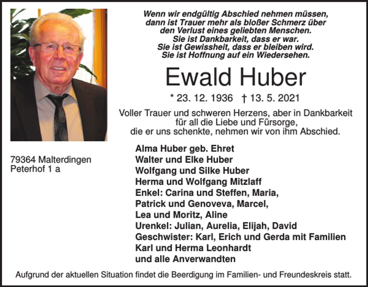 <p>Wenn wir endgültig Abschied nehmen müssen,<br />dann ist Trauer mehr als bloßer Schmerz über<br />den Verlust eines geliebten Menschen.<br />Sie ist Dankbarkeit, dass er war.<br />Sie ist Gewissheit, dass er bleiben wird.<br />Sie ist Hoffnung auf ein Wiedersehen.</p><p>Ewald Huber<br />* 23. 12. 1936 † 13. 5. 2021<br />Voller Trauer und schweren Herzens, aber in Dankbarkeit<br />für all die Liebe und Fürsorge,<br />die er uns schenkte, nehmen wir von ihm Abschied.<br />79364 Malterdingen<br />Peterhof 1 a</p><p>Alma Huber geb. Ehret<br />Walter und Elke Huber<br />Wolfgang und Silke Huber<br />Herma und Wolfgang Mitzlaff<br />Enkel: Carina und Steffen, Maria,<br />Patrick und Genoveva, Marcel,<br />Lea und Moritz, Aline<br />Urenkel: Julian, Aurelia, Elijah, David<br />Geschwister: Karl, Erich und Gerda mit Familien<br />Karl und Herma Leonhardt<br />und alle Anverwandten</p><p>Aufgrund der aktuellen Situation findet die Beerdigung im Familien- und Freundeskreis statt.</p>