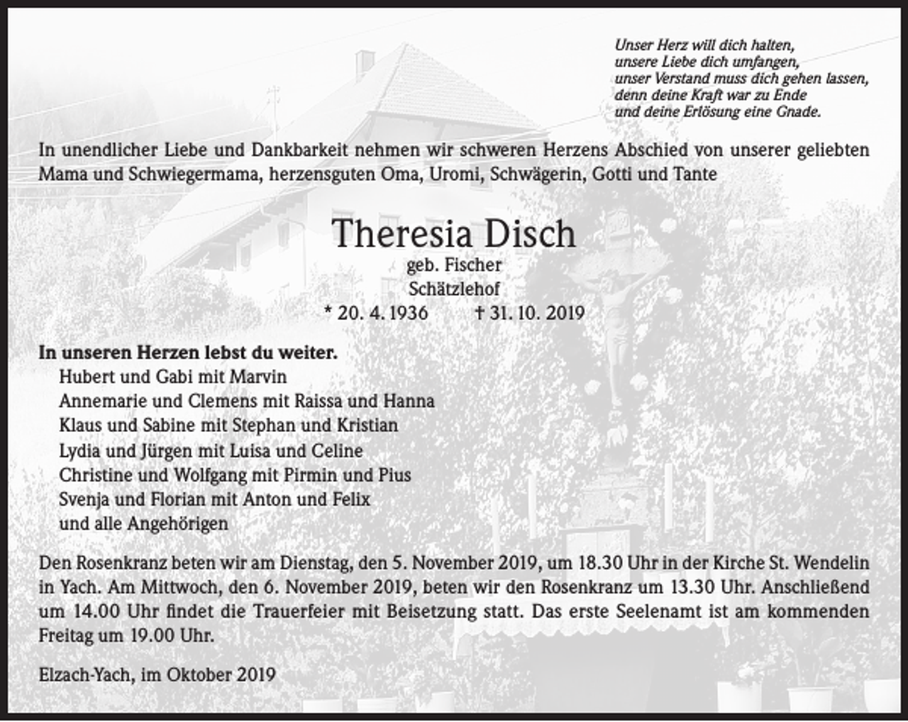 <p>Unser Herz will dich halten,<br />unsere Liebe dich umfangen,<br />unser Verstand muss dich gehen lassen,<br />denn deine Kraft war zu Ende<br />und deine Erlösung eine Gnade.</p><p>In unendlicher Liebe und Dankbarkeit nehmen wir schweren Herzens Abschied von unserer geliebten<br />Mama und Schwiegermama, herzensguten Oma, Uromi, Schwägerin, Gotti und Tante</p><p>Theresia Disch</p><p>geb. Fischer<br />Schätzlehof<br />* 20. 4. 1936<br />† 31. 10. 2019<br />In unseren Herzen lebst du weiter.<br />Hubert und Gabi mit Marvin<br />Annemarie und Clemens mit Raissa und Hanna<br />Klaus und Sabine mit Stephan und Kristian<br />Lydia und Jürgen mit Luisa und Celine<br />Christine und Wolfgang mit Pirmin und Pius<br />Svenja und Florian mit Anton und Felix<br />und alle Angehörigen<br />Den Rosenkranz beten wir am Dienstag, den 5. November 2019, um 18.30 Uhr in der Kirche St. Wendelin<br />in Yach. Am Mittwoch, den 6. November 2019, beten wir den Rosenkranz um 13.30 Uhr. Anschließend<br />um 14.00 Uhr findet die Trauerfeier mit Beisetzung statt. Das erste Seelenamt ist am kommenden<br />Freitag um 19.00 Uhr.<br />Elzach-Yach, im Oktober 2019</p>