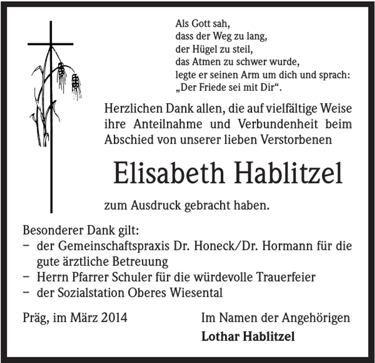 <p>Als Gott sah,<br />dass der Weg zu lang,<br />der Hügel zu steil,<br />das Atmen zu schwer wurde,<br />legte er seinen Arm um dich und sprach:<br />„Der Friede sei mit Dir“.</p><p>Herzlichen Dank allen, die auf vielfältige Weise<br />ihre Anteilnahme und Verbundenheit beim<br />Abschied von unserer lieben Verstorbenen</p><p>Elisabeth Hablitzel<br />zum Ausdruck gebracht haben.<br />Besonderer Dank gilt:<br />– der Gemeinschaftspraxis Dr. Honeck/Dr. Hormann für die<br />gute ärztliche Betreuung<br />– Herrn Pfarrer Schuler für die würdevolle Trauerfeier<br />– der Sozialstation Oberes Wiesental<br />Präg, im März 2014</p><p>Im Namen der Angehörigen<br />Lothar Hablitzel</p>