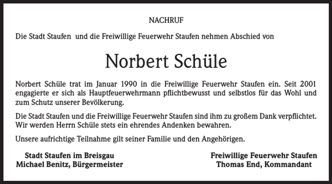 <p>NACHRUF<br />Die Stadt Staufen und die Freiwillige Feuerwehr Staufen nehmen Abschied von</p><p>Norbert Schüle<br />Norbert Schüle trat im Januar 1990 in die Freiwillige Feuerwehr Staufen ein. Seit 2001<br />engagierte er sich als Hauptfeuerwehrmann pflichtbewusst und selbstlos für das Wohl und<br />zum Schutz unserer Bevölkerung.<br />Die Stadt Staufen und die Freiwillige Feuerwehr Staufen sind ihm zu großem Dank verpflichtet.<br />Wir werden Herrn Schüle stets ein ehrendes Anden­ken bewahren.<br />Unsere aufrichtige Teilnahme gilt seiner Familie und den Angehörigen.<br />Stadt Staufen im Breisgau<br />Michael Benitz, Bürgermeister</p><p>Freiwillige Feuerwehr Staufen<br />Thomas End, Kommandant</p>