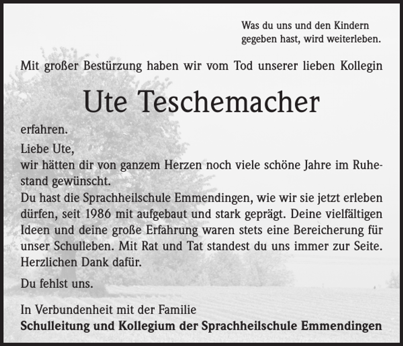 <p>Was du uns und den Kindern<br />gegeben hast, wird weiterleben.</p><p>Mit großer Bestürzung haben wir vom Tod unserer lieben Kollegin</p><p>Ute Teschemacher<br />erfahren.<br />Liebe Ute,<br />wir hätten dir von ganzem Herzen noch viele schöne Jahre im Ruhestand gewünscht.<br />Du hast die Sprachheilschule Emmendingen, wie wir sie jetzt erleben<br />dürfen, seit 1986 mit aufgebaut und stark geprägt. Deine vielfältigen<br />Ideen und deine große Erfahrung waren stets eine Bereicherung für<br />unser Schulleben. Mit Rat und Tat standest du uns immer zur Seite.<br />Herzlichen Dank dafür.<br />Du fehlst uns.<br />In Verbundenheit mit der Familie<br />Schulleitung und Kollegium der Sprachheilschule Emmendingen</p>