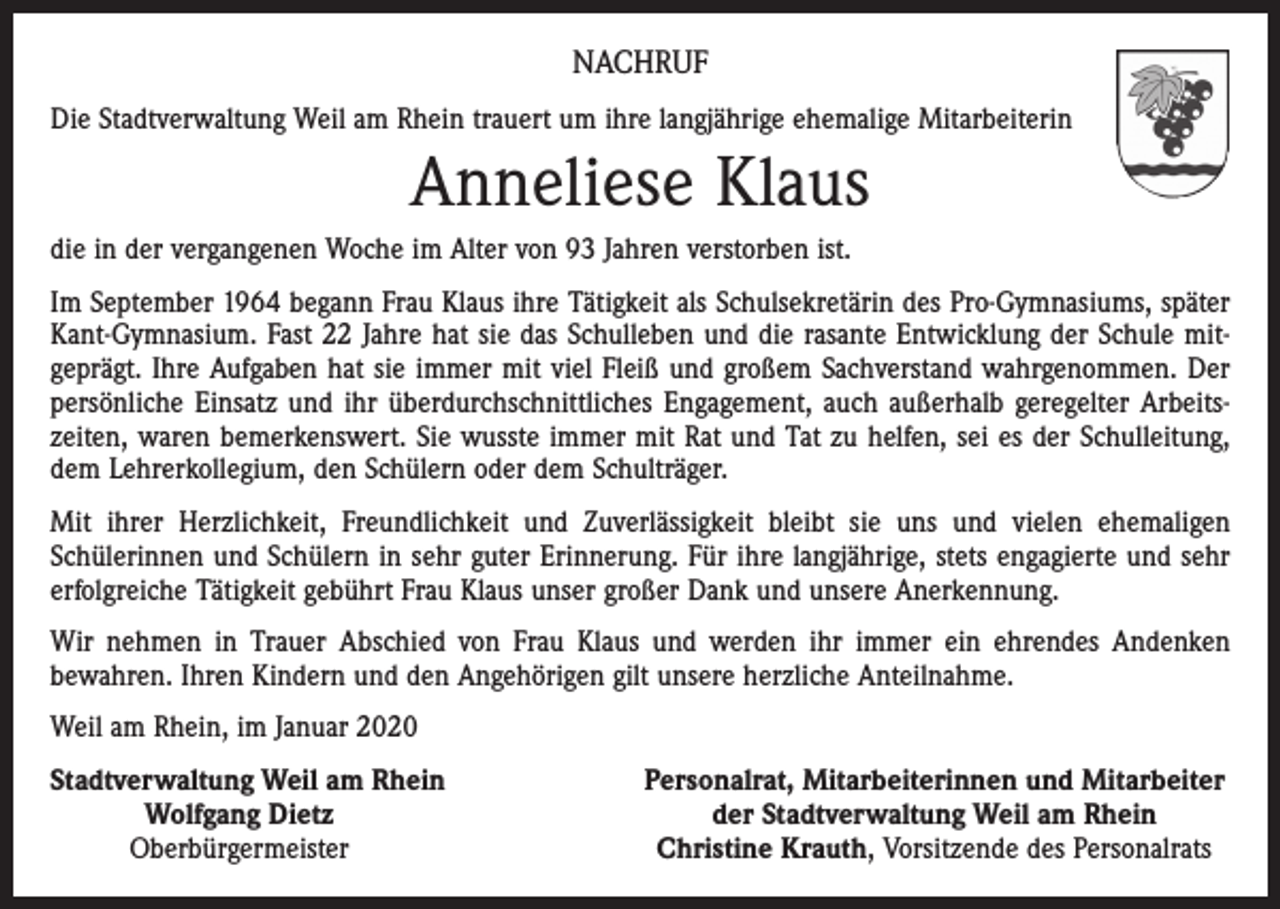 <p>NACHRUF<br />Die Stadtverwaltung Weil am Rhein trauert um ihre langjährige ehemalige Mitarbeiterin</p><p>Anneliese Klaus<br />die in der vergangenen Woche im Alter von 93 Jahren verstorben ist.<br />Im September 1964 begann Frau Klaus ihre Tätigkeit als Schulsekretärin des Pro-Gymnasiums, später<br />Kant-Gymnasium. Fast 22 Jahre hat sie das Schulleben und die rasante Entwicklung der Schule mitgeprägt. Ihre Aufgaben hat sie immer mit viel Fleiß und großem Sachverstand wahrgenommen. Der<br />persönliche Einsatz und ihr überdurchschnittliches Engagement, auch außerhalb geregelter Arbeitszeiten, waren bemerkenswert. Sie wusste immer mit Rat und Tat zu helfen, sei es der Schulleitung,<br />dem Lehrerkollegium, den Schülern oder dem Schulträger.<br />Mit ihrer Herzlichkeit, Freundlichkeit und Zuverlässigkeit bleibt sie uns und vielen ehemaligen<br />Schülerinnen und Schülern in sehr guter Erinnerung. Für ihre langjährige, stets engagierte und sehr<br />erfolgreiche Tätigkeit gebührt Frau Klaus unser großer Dank und unsere Anerkennung.<br />Wir nehmen in Trauer Abschied von Frau Klaus und werden ihr immer ein ehrendes Andenken<br />bewahren. Ihren Kindern und den Angehörigen gilt unsere herzliche Anteilnahme.<br />Weil am Rhein, im Januar 2020<br />S tadtverwaltung Weil am Rhein</p><p>Wolfgang Dietz</p><p>Oberbürgermeister</p><p>Personalrat, Mitarbeiterinnen und Mitarbeiter<br />der Stadtverwaltung Weil am Rhein<br />Christine Krauth, Vorsitzende des Personalrats</p>