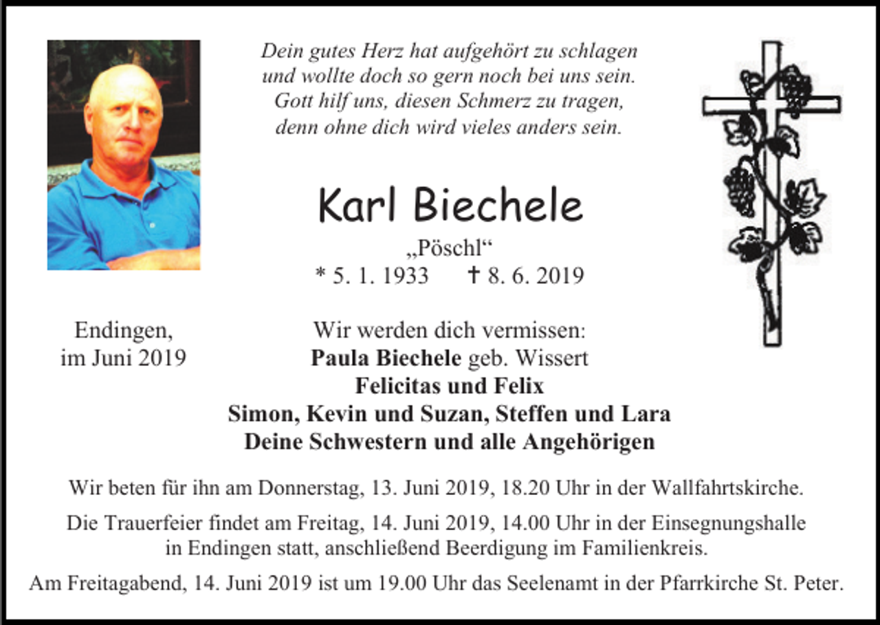 <p>Dein gutes Herz hat aufgehört zu schlagen<br />und wollte doch so gern noch bei uns sein.<br />Gott hilf uns, diesen Schmerz zu tragen,<br />denn ohne dich wird vieles anders sein.</p><p>Karl Biechele<br />„Pöschl“<br />* 5. 1. 1933<br /> 8. 6. 2019<br />Endingen,<br />im Juni 2019</p><p>Wir werden dich vermissen:<br />Paula Biechele geb. Wissert<br />Felicitas und Felix<br />Simon, Kevin und Suzan, Steffen und Lara<br />Deine Schwestern und alle Angehörigen</p><p>Wir beten für ihn am Donnerstag, 13. Juni 2019, 18.20 Uhr in der Wallfahrtskirche.<br />Die Trauerfeier findet am Freitag, 14. Juni 2019, 14.00 Uhr in der Einsegnungshalle<br />in Endingen statt, anschließend Beerdigung im Familienkreis.<br />Am Freitagabend, 14. Juni 2019 ist um 19.00 Uhr das Seelenamt in der Pfarrkirche St. Peter.</p>