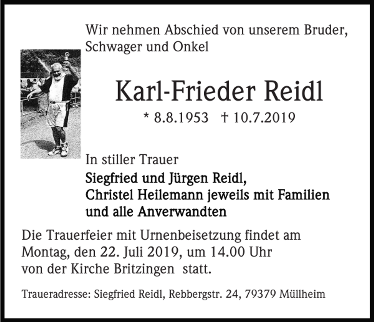 <p>Wir nehmen Abschied von unserem Bruder,<br />Schwager und Onkel</p><p>Karl-Frieder Reidl<br />* 8.8.1953 † 10.7.2019<br />In stiller Trauer</p><p>Die Trauerfeier mit Urnenbeisetzung findet am<br />Montag, den 22. Juli 2019, um 14.00 Uhr<br />von der Kirche Britzingen statt.<br />Traueradresse: Siegfried Reidl, Rebbergstr. 24, 79379 Müllheim</p>