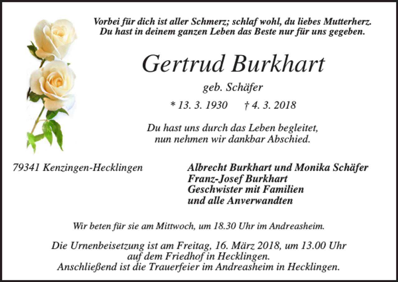 <p>Vorbei für dich ist aller Schmerz; schlaf wohl, du liebes Mutterherz.<br />Du hast in deinem ganzen Leben das Beste nur für uns gegeben.</p><p>Gertrud Burkhart<br />geb. Schäfer<br />* 13. 3. 1930</p><p>† 4. 3. 2018</p><p>Du hast uns durch das Leben begleitet,<br />nun nehmen wir dankbar Abschied.<br />79341 Kenzingen-Hecklingen</p><p>Albrecht Burkhart und Monika Schäfer<br />Franz-Josef Burkhart<br />Geschwister mit Familien<br />und alle Anverwandten</p><p>Wir beten für sie am Mittwoch, um 18.30 Uhr im Andreasheim.</p><p>Die Urnenbeisetzung ist am Freitag, 16. März 2018, um 13.00 Uhr<br />auf dem Friedhof in Hecklingen.<br />Anschließend ist die Trauerfeier im Andreasheim in Hecklingen.</p>