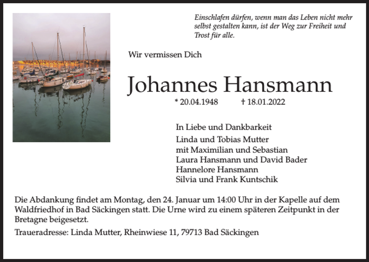 <p>Einschlafen dürfen, wenn man das Leben nicht mehr<br />selbst gestalten kann, ist der Weg zur Freiheit und<br />Trost für alle.</p><p>Wir vermissen Dich</p><p>Johannes Hansmann<br />* 20.04.1948</p><p>† 18.01.2022</p><p>In Liebe und Dankbarkeit<br />Linda und Tobias Mutter<br />mit Maximilian und Sebastian<br />Laura Hansmann und David Bader<br />Hannelore Hansmann<br />Silvia und Frank Kuntschik<br />Die Abdankung findet am Montag, den 24. Januar um 14:00 Uhr in der Kapelle auf dem<br />Waldfriedhof in Bad Säckingen statt. Die Urne wird zu einem späteren Zeitpunkt in der<br />Bretagne beigesetzt.<br />Traueradresse: Linda Mutter, Rheinwiese 11, 79713 Bad Säckingen</p>