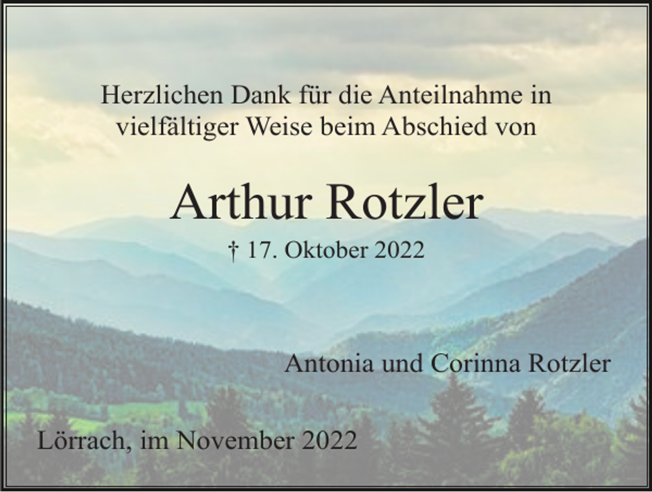 <p>Herzlichen Dank für die Anteilnahme in<br />vielfältiger Weise beim Abschied von</p><p>Arthur Rotzler<br />† 17. Oktober 2022</p><p>Antonia und Corinna Rotzler<br />Lörrach, im November 2022</p>