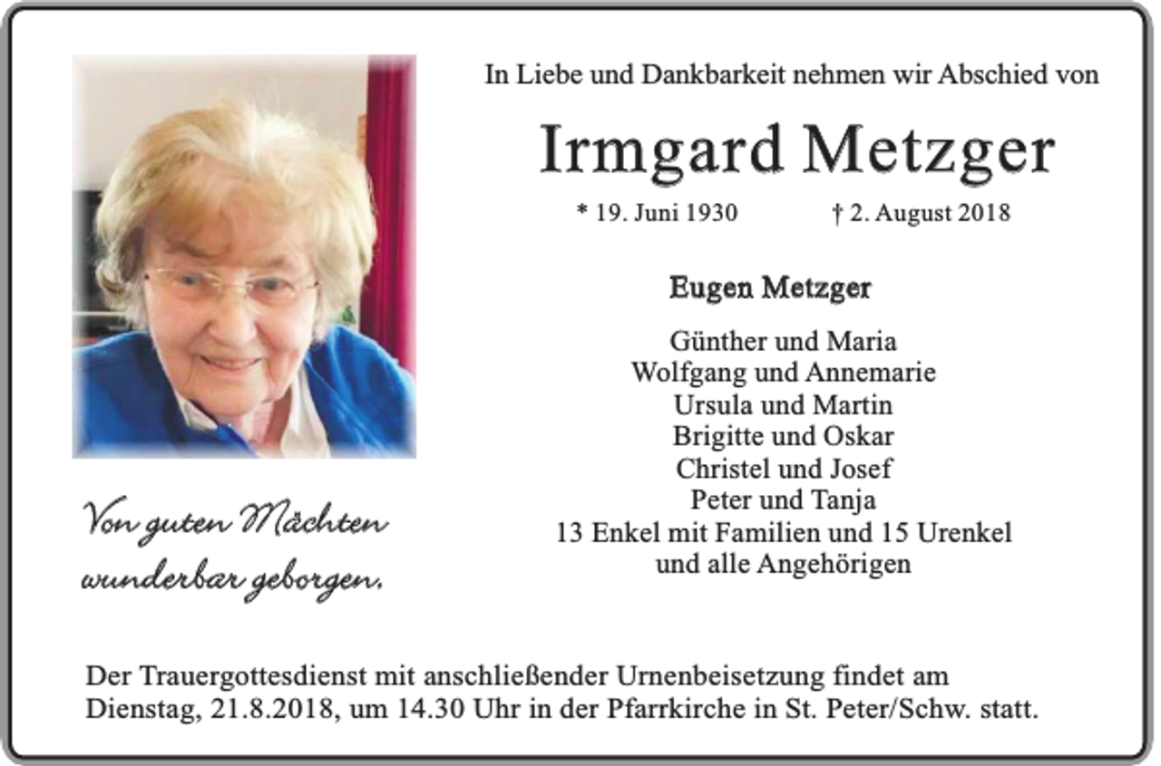<p>In Liebe und Dankbarkeit nehmen wir Abschied von</p><p>Irmgard Metzger<br />* 19. Juni 1930</p><p>† 2. August 2018</p><p>Eugen Metzger</p><p>Von guten Mächten<br />wunderbar geborgen.</p><p>Günther und Maria<br />Wolfgang und Annemarie<br />Ursula und Martin<br />Brigitte und Oskar<br />Christel und Josef<br />Peter und Tanja<br />13 Enkel mit Familien und 15 Urenkel<br />und alle Angehörigen</p><p>Der Trauergottesdienst mit anschließender Urnenbeisetzung findet am<br />Dienstag, 21.8.2018, um 14.30 Uhr in der Pfarrkirche in St. Peter/Schw. statt.</p>