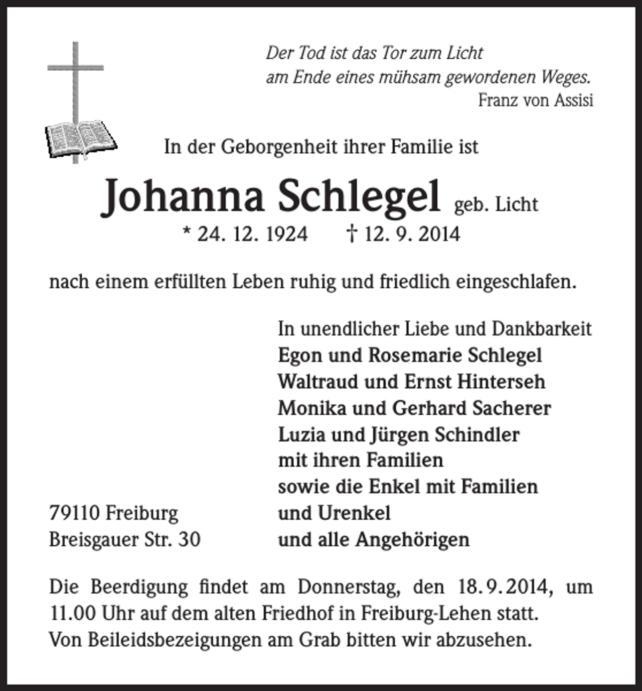<p>Der Tod ist das Tor zum Licht<br />am Ende eines mühsam gewordenen Weges.</p><p>Franz von Assisi</p><p>In der Geborgenheit ihrer Familie ist</p><p>Johanna Schlegel geb. Licht<br />* 24. 12. 1924</p><p>† 12. 9. 2014</p><p>nach einem erfüllten Leben ruhig und friedlich eingeschlafen.</p><p>79110 Freiburg<br />Breisgauer Str. 30</p><p>In unendlicher Liebe und Dankbarkeit<br />Egon und Rosemarie Schlegel<br />Waltraud und Ernst Hinterseh<br />Monika und Gerhard Sacherer<br />Luzia und Jürgen Schindler<br />mit ihren Familien<br />sowie die Enkel mit Familien<br />und Urenkel<br />und alle Angehörigen</p><p>Die Beerdigung findet am Donnerstag, den 18. 9. 2014, um<br />11.00 Uhr auf dem alten Friedhof in Freiburg-Lehen statt.<br />Von Beileidsbezeigungen am Grab bitten wir abzusehen.</p>