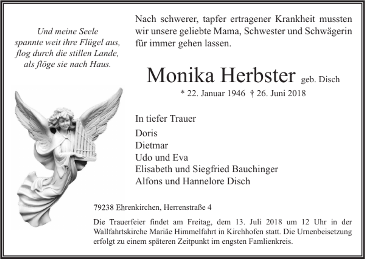 <p>Und meine Seele<br />spannte weit ihre Flügel aus,<br />flog durch die stillen Lande,<br />als flöge sie nach Haus.</p><p>Nach schwerer, tapfer ertragener Krankheit mussten<br />wir unsere geliebte Mama, Schwester und Schwägerin<br />für immer gehen lassen.</p><p>Monika Herbster geb. Disch<br />* 22. Januar 1946 † 26. Juni 2018</p><p>In tiefer Trauer<br />Doris<br />Dietmar<br />Udo und Eva<br />Elisabeth und Siegfried Bauchinger<br />Alfons und Hannelore Disch<br />79238 Ehrenkirchen, Herrenstraße 4<br />Die Trauerfeier findet am Freitag, dem 13. Juli 2018 um 12 Uhr in der<br />Wallfahrtskirche Mariäe Himmelfahrt in Kirchhofen statt. Die Urnenbeisetzung<br />erfolgt zu einem späteren Zeitpunkt im engsten Famlienkreis.</p>