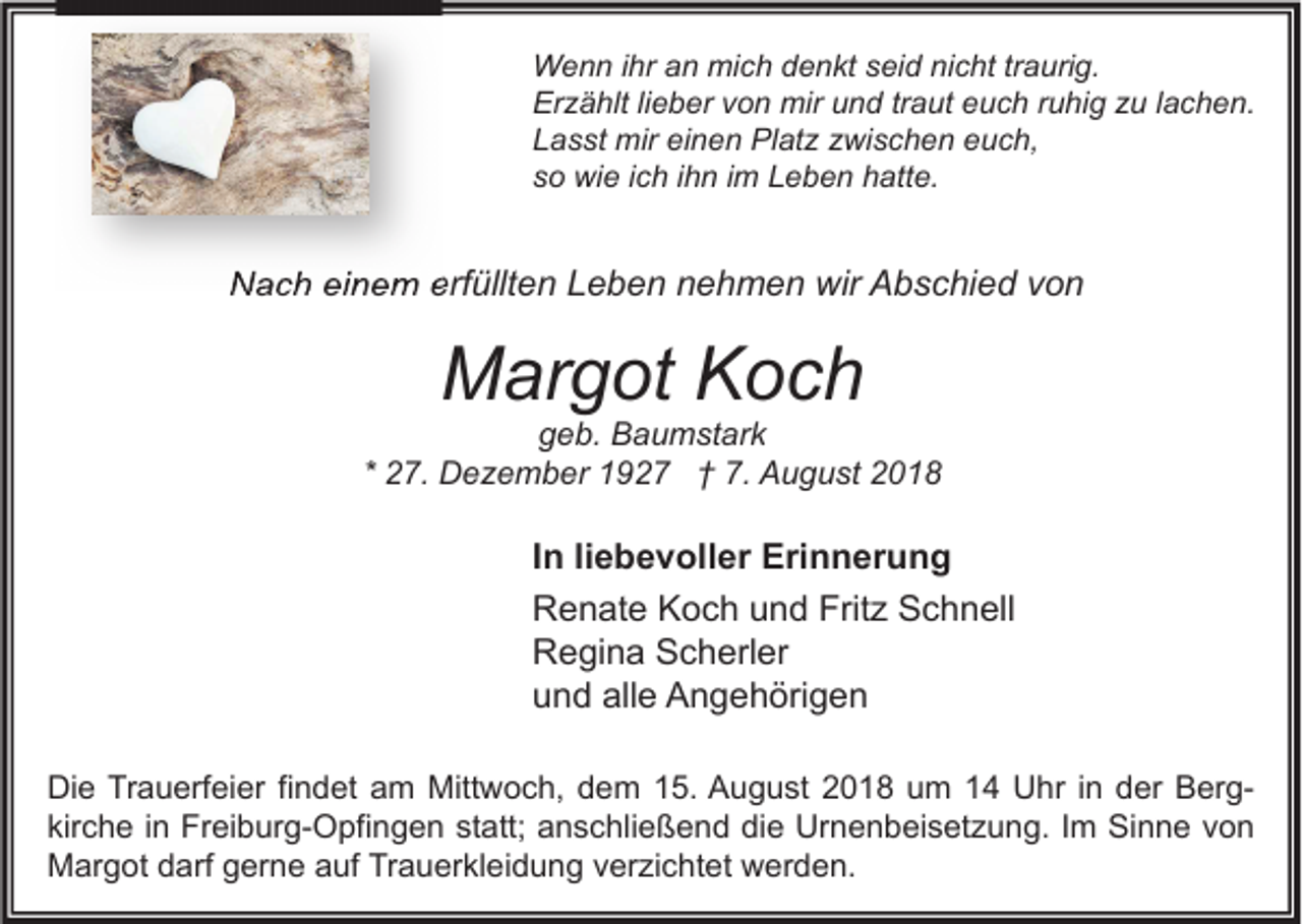 <p>Wenn ihr an mich denkt seid nicht traurig.<br />Erzählt lieber von mir und traut euch ruhig zu lachen.<br />Lasst mir einen Platz zwischen euch,<br />so wie ich ihn im Leben hatte.</p><p>Nach einem erfüllten Leben nehmen wir Abschied von</p><p>Margot Koch</p><p>geb. Baumstark<br />* 27. Dezember 1927 † 7. August 2018</p><p>In liebevoller Erinnerung<br />Renate Koch und Fritz Schnell<br />Regina Scherler<br />und alle Angehörigen<br />Die Trauerfeier findet am Mittwoch, dem 15. August 2018 um 14 Uhr in der Bergkirche in Freiburg-Opfingen statt; anschließend die Urnenbeisetzung. Im Sinne von<br />Margot darf gerne auf Trauerkleidung verzichtet werden.</p>