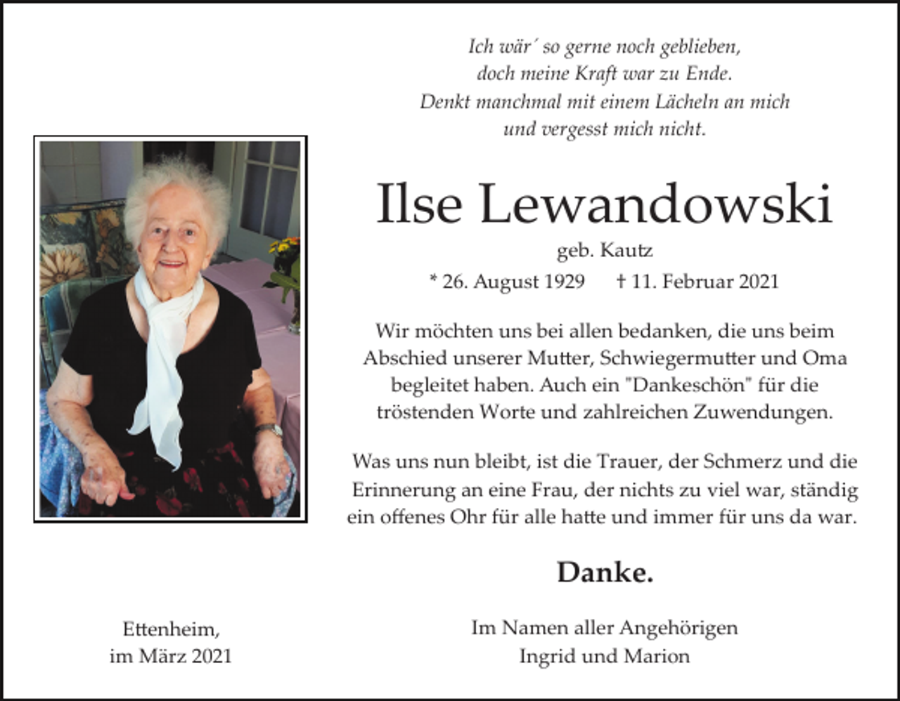 <p>Ich wär´ so gerne noch geblieben,<br />doch meine Kraft war zu Ende.<br />Denkt manchmal mit einem Lächeln an mich<br />und vergesst mich nicht.</p><p>Ilse Lewandowski<br />geb. Kau�<br />* 26. August 1929</p><p>† 11. Februar 2021</p><p>Wir möchten uns bei allen bedanken, die uns beim<br />Abschied unserer Mu�er, Schwiegermu�er und Oma<br />begleitet haben. Auch ein "Dankeschön" für die<br />tröstenden Worte und zahlreichen Zuwendungen.<br />Was uns nun bleibt, ist die Trauer, der Schmerz und die<br />Erinnerung an eine Frau, der nichts zu viel war, ständig<br />ein oﬀenes Ohr für alle ha�e und immer für uns da war.</p><p>Danke.<br />E�enheim,<br />im März 2021</p><p>Im Namen aller Angehörigen<br />Ingrid und Marion</p>