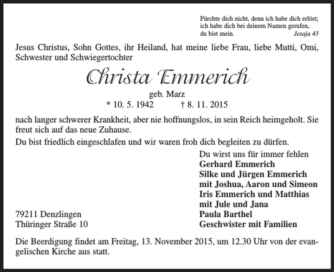 <p>Fürchte dich nicht, denn ich habe dich erlöst;<br />ich habe dich bei deinem Namen gerufen,<br />du bist mein.<br />Jesaja 43</p><p>Jesus Christus, Sohn Gottes, ihr Heiland, hat meine liebe Frau, liebe Mutti, Omi,<br />Schwester und Schwiegertochter</p><p>Christa Emmerich<br />geb. Marz<br />* 10. 5. 1942 † 8. 11. 2015</p><p>nach langer schwerer Krankheit, aber nie hoffnungslos, in sein Reich heimgeholt. Sie<br />freut sich auf das neue Zuhause.<br />Du bist friedlich eingeschlafen und wir waren froh dich begleiten zu dürfen.</p><p>Du wirst uns für immer fehlen</p><p>Gerhard Emmerich</p><p>Silke und Jürgen Emmerich</p><p>mit Joshua, Aaron und Simeon</p><p>Iris Emmerich und Matthias</p><p>mit Jule und Jana<br />79211 Denzlingen<br />Paula Barthel<br />Thüringer Straße 10<br />Geschwister mit Familien<br />Die Beerdigung findet am Freitag, 13. November 2015, um 12.30 Uhr von der evangelischen Kirche aus statt.</p>