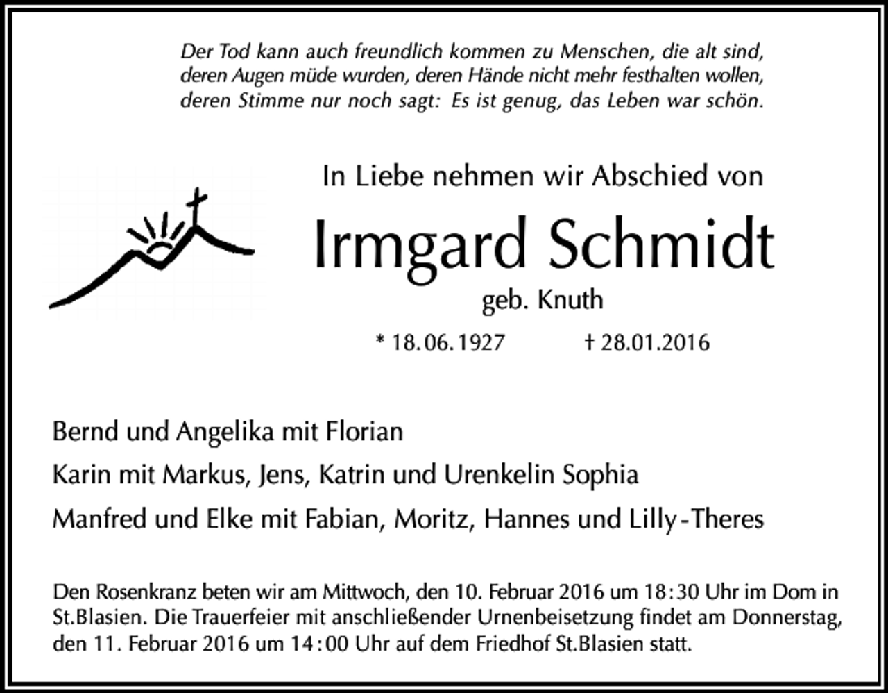 <p>Der Tod kann auch freundlich kommen zu Menschen, die alt sind,<br />deren Augen müde wurden, deren Hände nicht mehr festhalten wollen,<br />deren Stimme nur noch sagt: Es ist genug, das Leben war schön.</p><p>In Liebe nehmen wir Abschied von</p><p>Irmgard Schmidt<br />geb. Knuth</p><p>* 18. 06. 1927</p><p>† 28.01.2016</p><p>Bernd und Angelika mit Florian<br />Karin mit Markus, Jens, Katrin und Urenkelin Sophia<br />Manfred und Elke mit Fabian, Moritz, Hannes und Lilly - Theres<br />Den Rosenkranz beten wir am Mittwoch, den 10. Februar 2016 um 18 : 30 Uhr im Dom in<br />St.Blasien. Die Trauerfeier mit anschließender Urnenbeisetzung findet am Donnerstag,<br />den 11. Februar 2016 um 14 : 00 Uhr auf dem Friedhof St.Blasien statt.</p>