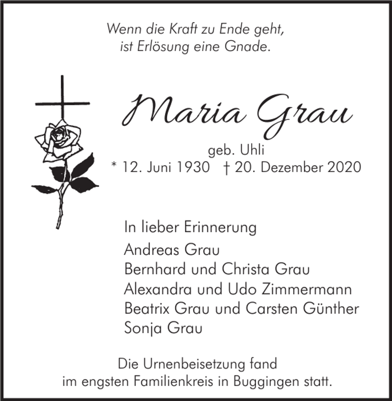 <p>Wenn die Kraft zu Ende geht,<br />ist Erlösung eine Gnade.</p><p>Maria Grau</p><p>geb. Uhli<br />* 12. Juni 1930 † 20. Dezember 2020</p><p>In lieber Erinnerung<br />Andreas Grau<br />Bernhard und Christa Grau<br />Alexandra und Udo Zimmermann<br />Beatrix Grau und Carsten Günther<br />Sonja Grau<br />Die Urnenbeisetzung fand<br />im engsten Familienkreis in Buggingen statt.</p>