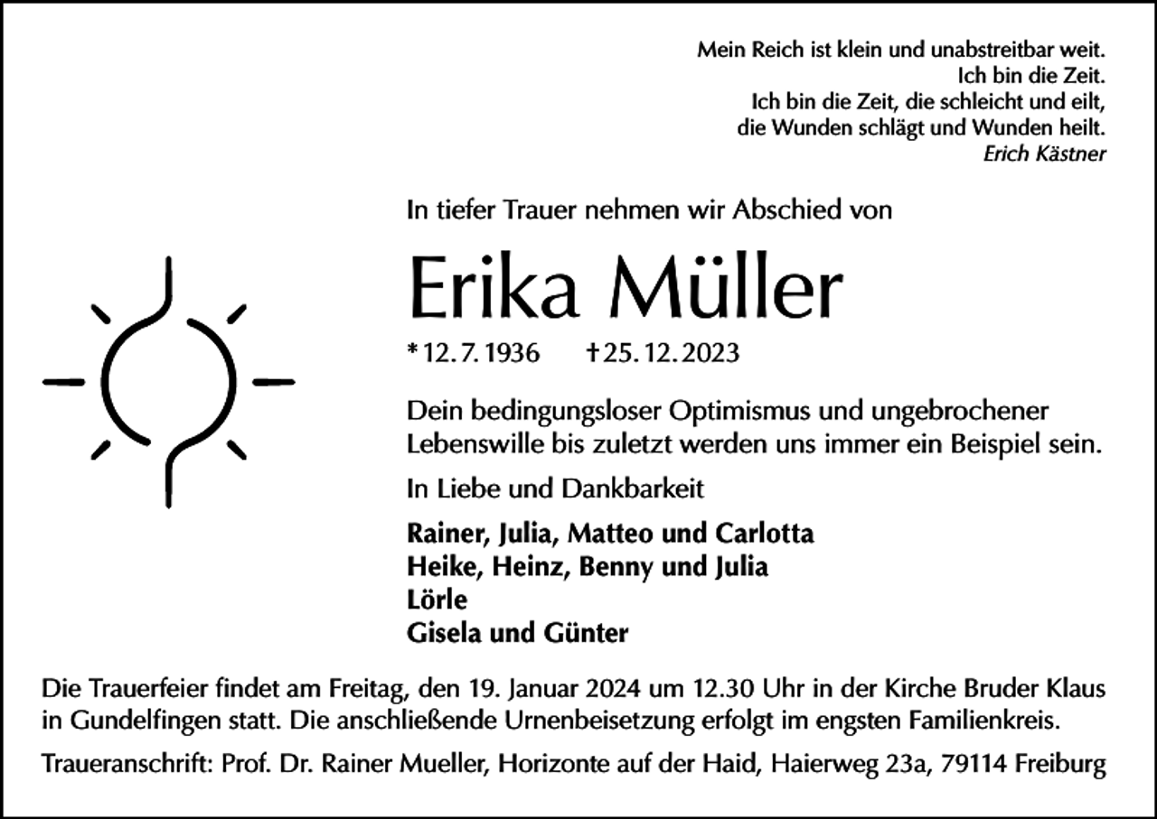 <p>Mein Reich ist klein und unabstreitbar weit.<br />Ich bin die Zeit.<br />Ich bin die Zeit, die schleicht und eilt,<br />die Wunden schlägt und Wunden heilt.<br />Erich Kästner</p><p>In tiefer Trauer nehmen wir Abschied von</p><p>Erika Müller<br />* 12. 7. 1936</p><p>† 25. 12. 2023</p><p>Dein bedingungsloser Optimismus und ungebrochener<br />Lebenswille bis zuletzt werden uns immer ein Beispiel sein.<br />In Liebe und Dankbarkeit<br />Rainer, Julia, Matteo und Carlotta<br />Heike, Heinz, Benny und Julia<br />Lörle<br />Gisela und Günter<br />Die Trauerfeier findet am Freitag, den 19. Januar 2024 um 12.30 Uhr in der Kirche Bruder Klaus<br />in Gundelfingen statt. Die anschließende Urnenbeisetzung erfolgt im engsten Familienkreis.<br />Traueranschrift: Prof. Dr. Rainer Mueller, Horizonte auf der Haid, Haierweg 23a, 79114 Freiburg</p>