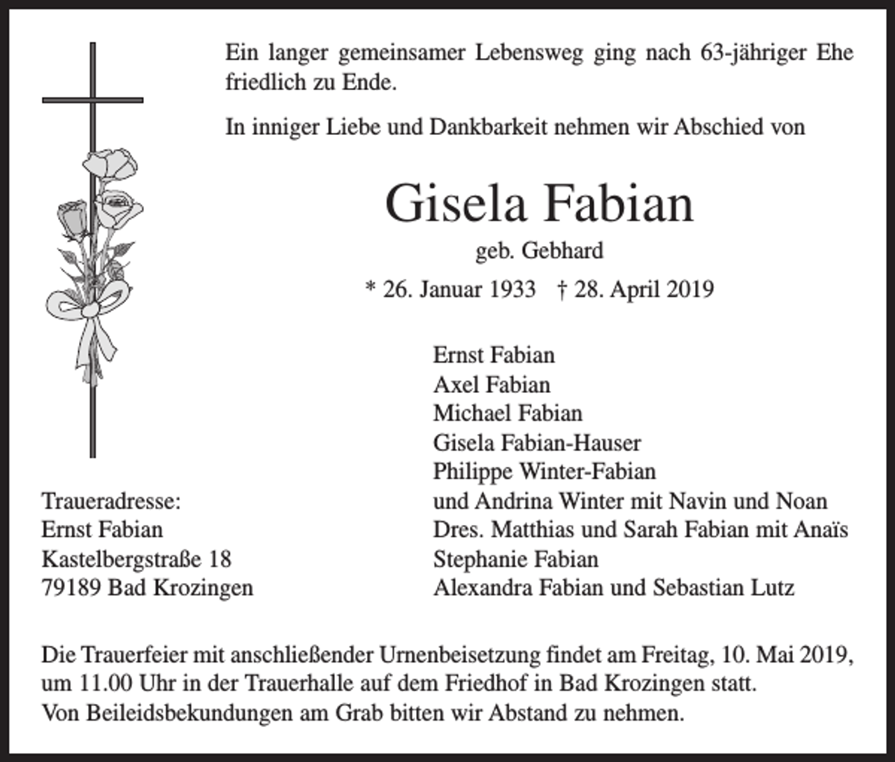 <p>Ein langer gemeinsamer Lebensweg ging nach 63-jähriger Ehe<br />friedlich zu Ende.<br />In inniger Liebe und Dankbarkeit nehmen wir Abschied von</p><p>Gisela Fabian<br />geb. Gebhard<br />* 26. Januar 1933 † 28. April 2019</p><p>Traueradresse:<br />Ernst Fabian<br />Kastelbergstraße 18<br />79189 Bad Krozingen</p><p>Ernst Fabian<br />Axel Fabian<br />Michael Fabian<br />Gisela Fabian-Hauser<br />Philippe Winter-Fabian<br />und Andrina Winter mit Navin und Noan<br />Dres. Matthias und Sarah Fabian mit Anaïs<br />Stephanie Fabian<br />Alexandra Fabian und Sebastian Lutz</p><p>Die Trauerfeier mit anschließender Urnenbeisetzung findet am Freitag, 10. Mai 2019,<br />um 11.00 Uhr in der Trauerhalle auf dem Friedhof in Bad Krozingen statt.<br />Von Beileidsbekundungen am Grab bitten wir Abstand zu nehmen.</p>