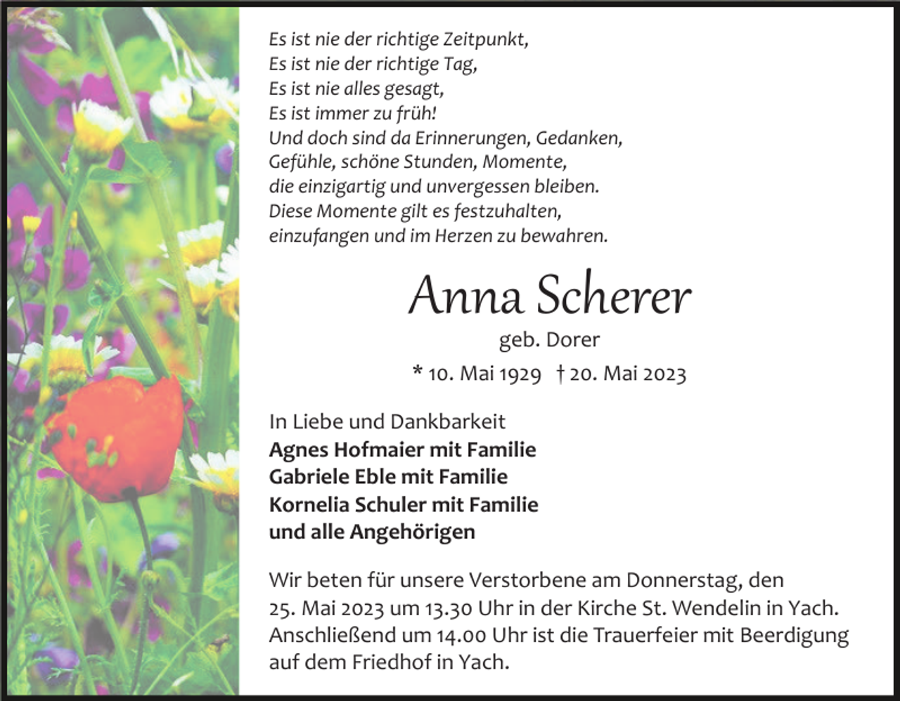 <p>Es ist nie der richtige Zeitpunkt,<br />Es ist nie der richtige Tag,<br />Es ist nie alles gesagt,<br />Es ist immer zu früh!<br />Und doch sind da Erinnerungen, Gedanken,<br />Gefühle, schöne Stunden, Momente,<br />die einzigartig und unvergessen bleiben.<br />Diese Momente gilt es festzuhalten,<br />einzufangen und im Herzen zu bewahren.</p><p>Anna Scherer<br />geb. Dorer<br />* 10. Mai 1929 † 20. Mai 2023</p><p>In Liebe und Dankbarkeit<br />Agnes Hofmaier mit Familie<br />Gabriele Eble mit Familie<br />Kornelia Schuler mit Familie<br />und alle Angehörigen<br />Wir beten für unsere Verstorbene am Donnerstag, den<br />25. Mai 2023 um 13.30 Uhr in der Kirche St. Wendelin in Yach.<br />Anschließend um 14.00 Uhr ist die Trauerfeier mit Beerdigung<br />auf dem Friedhof in Yach.</p>