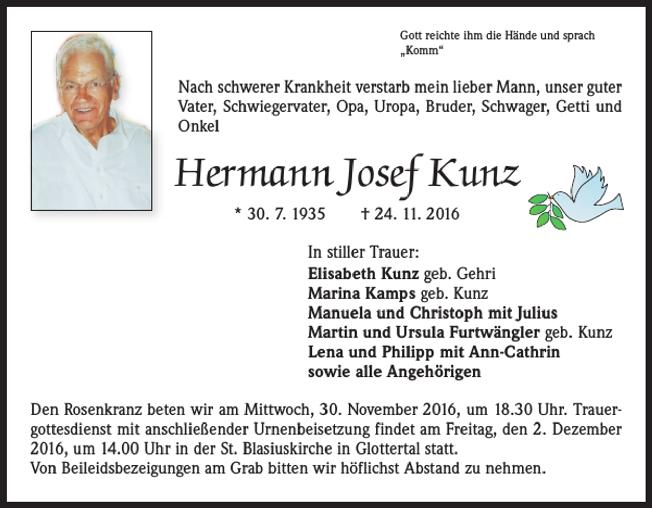 <p>Gott reichte ihm die Hände und sprach<br />„Komm“</p><p>Nach schwerer Krankheit verstarb mein lieber Mann, unser guter<br />Vater, Schwiegervater, Opa, Uropa, Bruder, Schwager, Getti und<br />Onkel</p><p>Hermann Josef Kunz<br />* 30. 7. 1935 † 24. 11. 2016<br />In stiller Trauer:<br />Elisabeth Kunz geb. Gehri<br />Marina Kamps geb. Kunz<br />Manuela und Christoph mit Julius<br />Martin und Ursula Furtwängler geb. Kunz<br />Lena und Philipp mit Ann-Cathrin<br />sowie alle Angehörigen<br />Den Rosenkranz beten wir am Mittwoch, 30. November 2016, um 18.30 Uhr. Trauergottesdienst mit anschließender Urnenbeisetzung findet am Freitag, den 2. Dezember<br />2016, um 14.00 Uhr in der St. Blasiuskirche in Glottertal statt.<br />Von Beileidsbezeigungen am Grab bitten wir höflichst Abstand zu nehmen.</p>