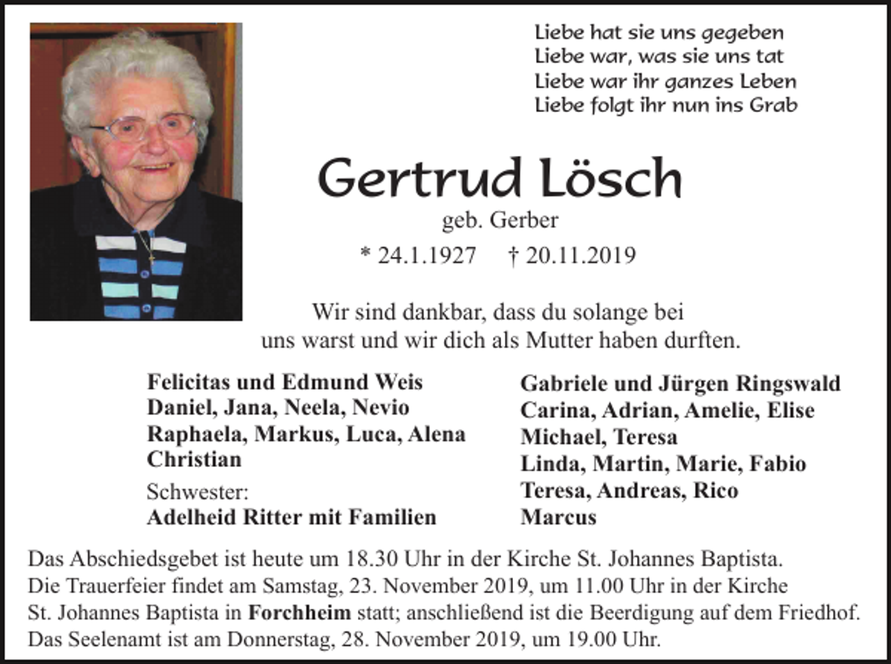 <p>Liebe hat sie uns gegeben<br />Liebe war, was sie uns tat<br />Liebe war ihr ganzes Leben<br />Liebe folgt ihr nun ins Grab</p><p>Gertrud Lösch<br />geb. Gerber<br />* 24.1.1927 † 20.11.2019<br />Wir sind dankbar, dass du solange bei<br />uns warst und wir dich als Mutter haben durften.<br />Felicitas und Edmund Weis<br />Daniel, Jana, Neela, Nevio<br />Raphaela, Markus, Luca, Alena<br />Christian<br />Schwester:<br />Adelheid Ritter mit Familien</p><p>Gabriele und Jürgen Ringswald<br />Carina, Adrian, Amelie, Elise<br />Michael, Teresa<br />Linda, Martin, Marie, Fabio<br />Teresa, Andreas, Rico<br />Marcus</p><p>Das Abschiedsgebet ist heute um 18.30 Uhr in der Kirche St. Johannes Baptista.<br />Die Trauerfeier findet am Samstag, 23. November 2019, um 11.00 Uhr in der Kirche<br />St. Johannes Baptista in Forchheim statt; anschließend ist die Beerdigung auf dem Friedhof.<br />Das Seelenamt ist am Donnerstag, 28. November 2019, um 19.00 Uhr.</p>