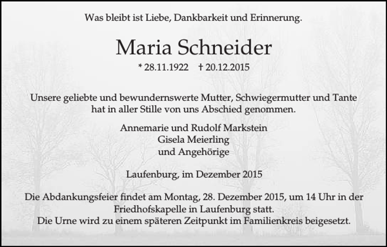 <p>Was bleibt ist Liebe, Dankbarkeit und Erinnerung.</p><p>Maria Schneider<br />* 28.11.1922</p><p>† 20.12.2015</p><p>Unsere geliebte und bewundernswerte Mutter, Schwiegermutter und Tante<br />hat in aller Stille von uns Abschied genommen.<br />Annemarie und Rudolf Markstein<br />Gisela Meierling<br />und Angehörige<br />Laufenburg, im Dezember 2015<br />Die Abdankungsfeier findet am Montag, 28. Dezember 2015, um 14 Uhr in der<br />Friedhofskapelle in Laufenburg statt.<br />Die Urne wird zu einem späteren Zeitpunkt im Familienkreis beigesetzt.</p>