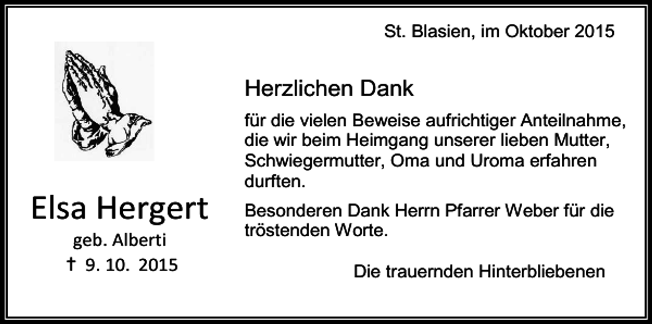 <p>St. Blasien, im Oktober 2015</p><p>Herzlichen Dank</p><p>Elsa Hergert<br />geb. Alberti<br />✝ 9. 10. 2015</p><p>für die vielen Beweise aufrichtiger Anteilnahme,<br />die wir beim Heimgang unserer lieben Mutter,<br />Schwiegermutter, Oma und Uroma erfahren<br />durften.<br />Besonderen Dank Herrn Pfarrer Weber für die<br />tröstenden Worte.<br />Die trauernden Hinterbliebenen</p>