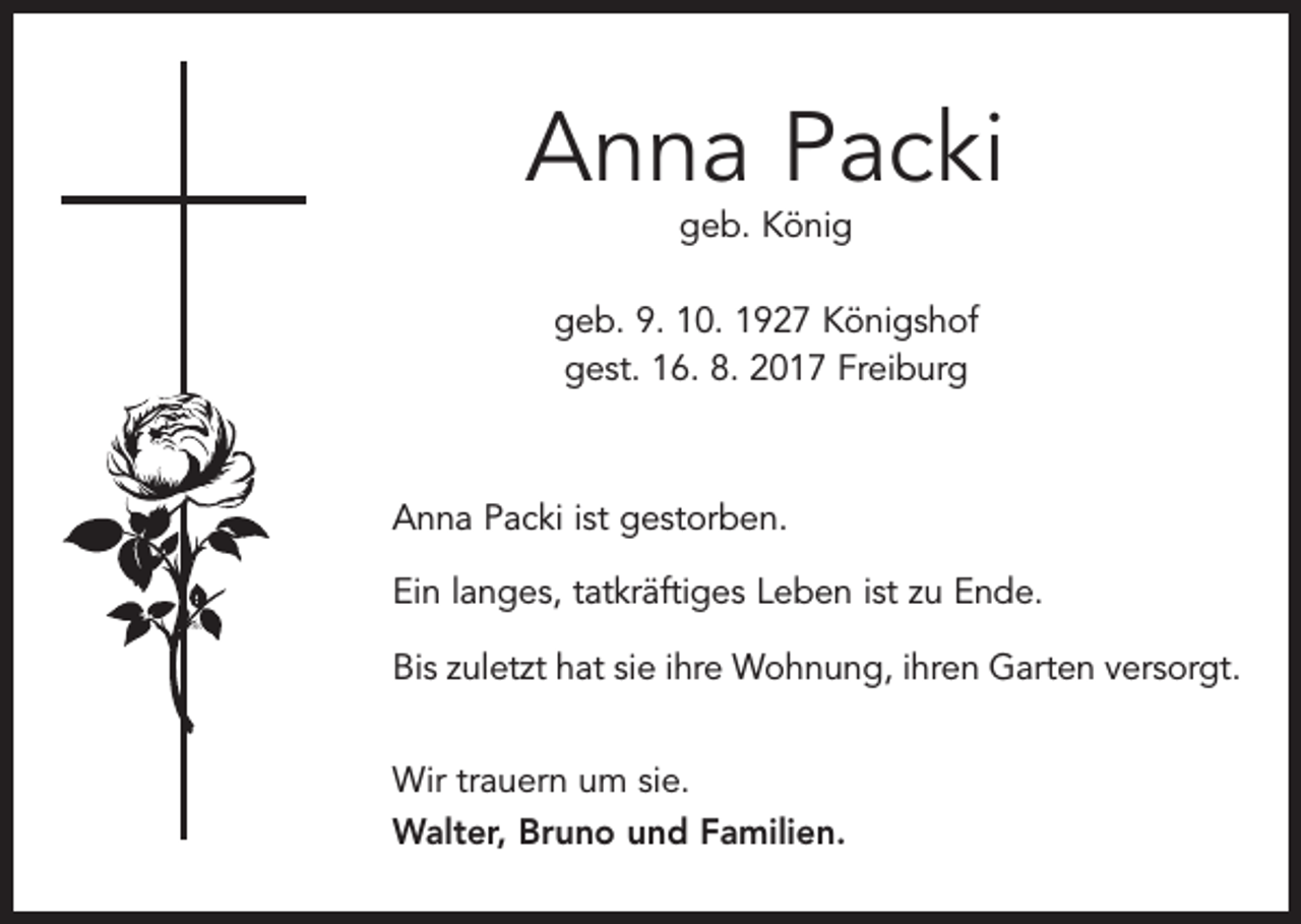 <p>Anna Packi<br />geb. König</p><p>geb. 9. 10. 1927 Königshof<br />gest. 16. 8. 2017 Freiburg</p><p>Anna Packi ist gestorben.<br />Ein langes, tatkräftiges Leben ist zu Ende.<br />Bis zuletzt hat sie ihre Wohnung, ihren Garten versorgt.<br />Wir trauern um sie.<br />Walter, Bruno und Familien.</p>