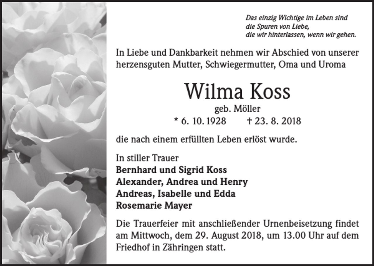 <p>Das einzig Wichtige im Leben sind<br />die Spuren von Liebe,<br />die wir hinterlassen, wenn wir gehen.</p><p>In Liebe und Dankbarkeit nehmen wir Abschied von unserer<br />herzensguten Mutter, Schwiegermutter, Oma und Uroma</p><p>Wilma Koss</p><p>geb. Möller<br />* 6. 10. 1928 † 23. 8. 2018<br />die nach einem erfüllten Leben erlöst wurde.<br />In stiller Trauer<br />Bernhard und Sigrid Koss<br />Alexander, Andrea und Henry<br />Andreas, Isabelle und Edda<br />Rosemarie Mayer<br />Die Trauerfeier mit anschließender Urnenbeisetzung findet<br />am Mittwoch, dem 29. August 2018, um 13.00 Uhr auf dem<br />Friedhof in Zähringen statt.</p>
