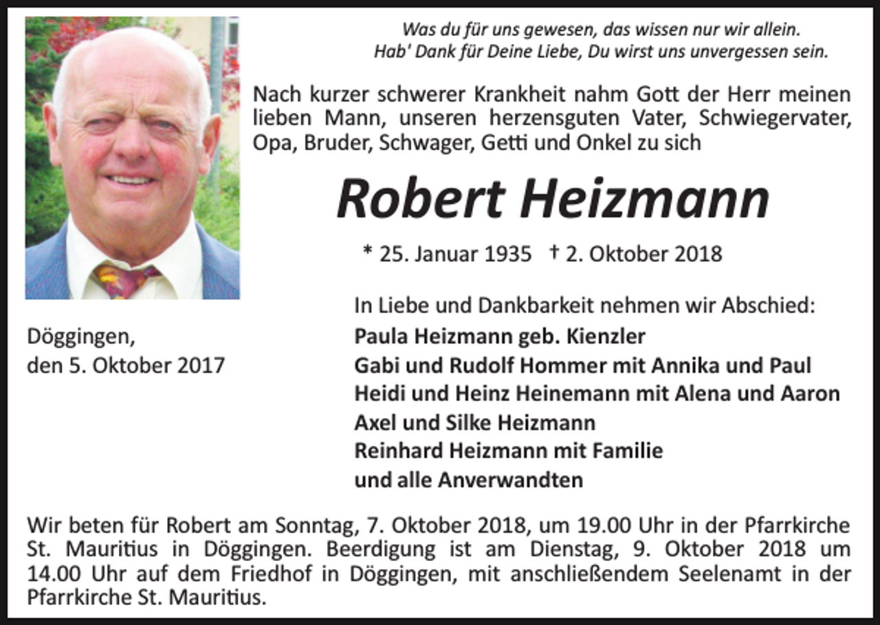 <p>Was du für uns gewesen, das wissen nur wir allein.<br />Hab' Dank für Deine Liebe, Du wirst uns unvergessen sein.</p><p>Nach kurzer schwerer Krankheit nahm Go� der Herr meinen<br />lieben Mann, unseren herzensguten Vater, Schwiegervater,<br />Opa, Bruder, Schwager, Ge� und Onkel zu sich</p><p>Robert Heizmann<br />* 25. Januar 1935 † 2. Oktober 2018</p><p>Döggingen,<br />den 5. Oktober 2017</p><p>In Liebe und Dankbarkeit nehmen wir Abschied:<br />Paula Heizmann geb. Kienzler<br />Gabi und Rudolf Hommer mit Annika und Paul<br />Heidi und Heinz Heinemann mit Alena und Aaron<br />Axel und Silke Heizmann<br />Reinhard Heizmann mit Familie<br />und alle Anverwandten</p><p>Wir beten für Robert am Sonntag, 7. Oktober 2018, um 19.00 Uhr in der Pfarrkirche<br />St. Mauri�us in Döggingen. Beerdigung ist am Dienstag, 9. Oktober 2018 um<br />14.00 Uhr auf dem Friedhof in Döggingen, mit anschließendem Seelenamt in der<br />Pfarrkirche St. Mauri�us.</p>