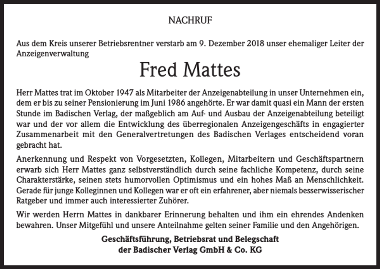<p>NACHRUF<br />Aus dem Kreis unserer Betriebsrentner verstarb am 9. Dezember 2018 unser ehemaliger Leiter der<br />Anzeigenverwaltung</p><p>Fred Mattes</p><p>Herr Mattes trat im Oktober 1947 als Mitarbeiter der Anzeigenabteilung in unser Unternehmen ein,<br />dem er bis zu seiner Pensionierung im Juni 1986 angehörte. Er war damit quasi ein Mann der ersten<br />Stunde im Badischen Verlag, der maßgeblich am Auf- und Ausbau der Anzeigenabteilung beteiligt<br />war und der vor allem die Entwicklung des überregionalen Anzeigengeschäfts in engagierter<br />Zusammenarbeit mit den Generalvertretungen des Badischen Verlages entscheidend voran<br />gebracht hat.<br />Anerkennung und Respekt von Vorgesetzten, Kollegen, Mitarbeitern und Geschäftspartnern<br />erwarb sich Herr Mattes ganz selbstverständlich durch seine fachliche Kompetenz, durch seine<br />Charakterstärke, seinen stets humorvollen Optimismus und ein hohes Maß an Menschlichkeit.<br />Gerade für junge Kolleginnen und Kollegen war er oft ein erfahrener, aber niemals besserwisserischer<br />Ratgeber und immer auch interessierter Zuhörer.<br />Wir werden Herrn Mattes in dankbarer Erinnerung behalten und ihm ein ehrendes Andenken<br />bewahren. Unser Mitgefühl und unsere Anteilnahme gelten seiner Familie und den Angehörigen.<br />Geschäftsführung, Betriebsrat und Belegschaft<br />der Badischer Verlag GmbH &amp; Co. KG</p>
