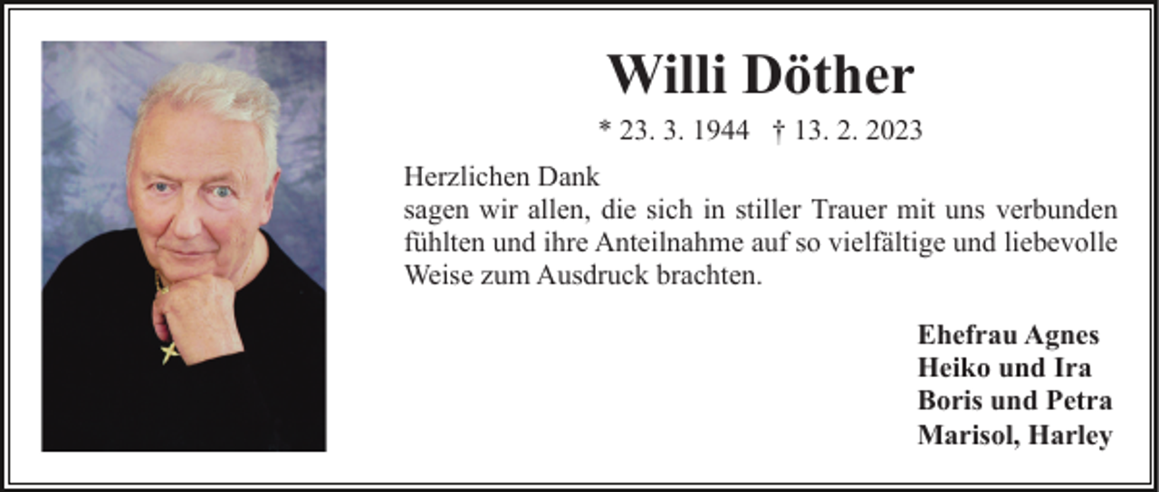 <p>Willi Döther<br />* 23. 3. 1944 † 13. 2. 2023<br />Herzlichen Dank<br />sagen wir allen, die sich in stiller Trauer mit uns verbunden<br />fühlten und ihre Anteilnahme auf so vielfältige und liebevolle<br />Weise zum Ausdruck brachten.<br />Ehefrau Agnes<br />Heiko und Ira<br />Boris und Petra<br />Marisol, Harley</p>