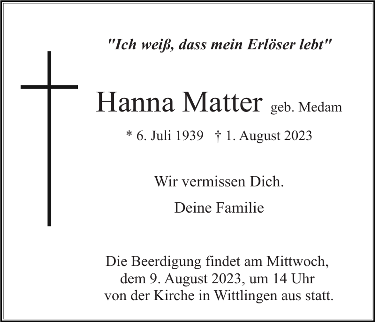 <p>"Ich weiß, dass mein Erlöser lebt"</p><p>Hanna Matter geb. Medam<br />* 6. Juli 1939 † 1. August 2023</p><p>Wir vermissen Dich.<br />Deine Familie</p><p>Die Beerdigung findet am Mittwoch,<br />dem 9. August 2023, um 14 Uhr<br />von der Kirche in Wittlingen aus statt.</p>