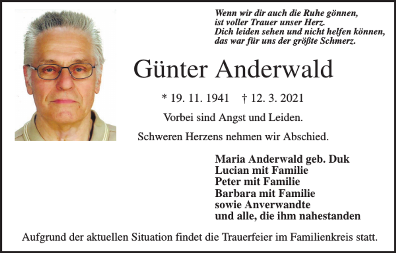 <p>Wenn wir dir auch die Ruhe gönnen,<br />ist voller Trauer unser Herz.<br />Dich leiden sehen und nicht helfen können,<br />das war für uns der größte Schmerz.</p><p>Günter Anderwald<br />* 19. 11. 1941</p><p>† 12. 3. 2021</p><p>Vorbei sind Angst und Leiden.<br />Schweren Herzens nehmen wir Abschied.<br />Maria Anderwald geb. Duk<br />Lucian mit Familie<br />Peter mit Familie<br />Barbara mit Familie<br />sowie Anverwandte<br />und alle, die ihm nahestanden<br />Aufgrund der aktuellen Situation findet die Trauerfeier im Familienkreis statt.</p>