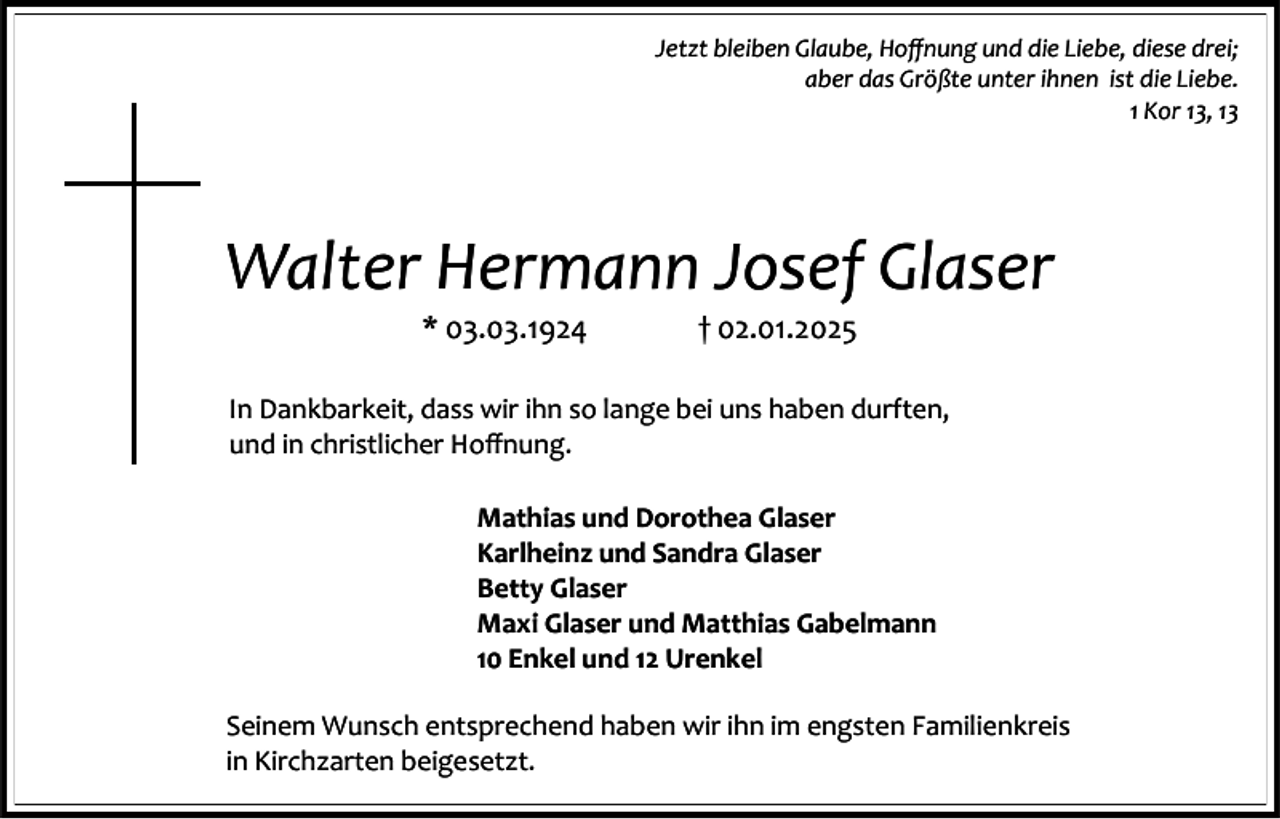 <p>Jetzt bleiben Glaube, Hoffnung und die Liebe, diese drei;<br />aber das Größte unter ihnen ist die Liebe.<br />1 Kor 13, 13</p><p>Walter Hermann Josef Glaser<br />* 03.03.1924</p><p>† 02.01.2025</p><p>In Dankbarkeit, dass wir ihn so lange bei uns haben durften,<br />und in christlicher Hoffnung.<br />Mathias und Dorothea Glaser<br />Karlheinz und Sandra Glaser<br />Betty Glaser<br />Maxi Glaser und Matthias Gabelmann<br />10 Enkel und 12 Urenkel<br />Seinem Wunsch entsprechend haben wir ihn im engsten Familienkreis<br />in Kirchzarten beigesetzt.</p>