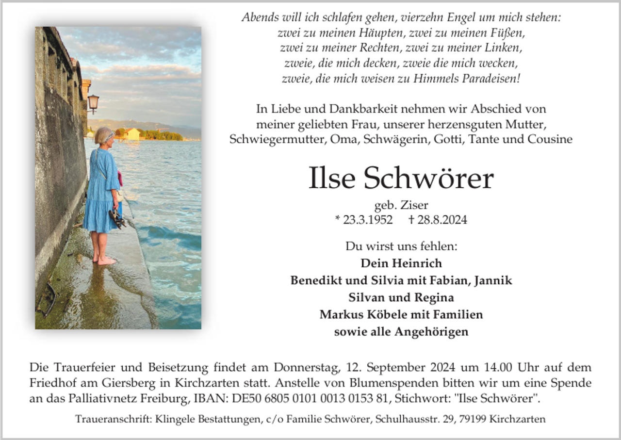 <p>Abends will ich schlafen gehen, vierzehn Engel um mich stehen:<br />zwei zu meinen Häupten, zwei zu meinen Füßen,<br />zwei zu meiner Rechten, zwei zu meiner Linken,<br />zweie, die mich decken, zweie die mich wecken,<br />zweie, die mich weisen zu Himmels Paradeisen!<br />In Liebe und Dankbarkeit nehmen wir Abschied von<br />meiner geliebten Frau, unserer herzensguten Mutter,<br />Schwiegermutter, Oma, Schwägerin, Gotti, Tante und Cousine</p><p>Ilse Schwörer<br />geb. Ziser<br />* 23.3.1952 † 28.8.2024<br />Du wirst uns fehlen:<br />Dein Heinrich<br />Benedikt und Silvia mit Fabian, Jannik<br />Silvan und Regina<br />Markus Köbele mit Familien<br />sowie alle Angehörigen<br />Die Trauerfeier und Beisetzung findet am Donnerstag, 12. September 2024 um 14.00 Uhr auf dem<br />Friedhof am Giersberg in Kirchzarten statt. Anstelle von Blumenspenden bitten wir um eine Spende<br />an das Palliativnetz Freiburg, IBAN: DE50 6805 0101 0013 0153 81, Stichwort: "Ilse Schwörer".<br />Traueranschrift: Klingele Bestattungen, c/o Familie Schwörer, Schulhausstr. 29, 79199 Kirchzarten</p>
