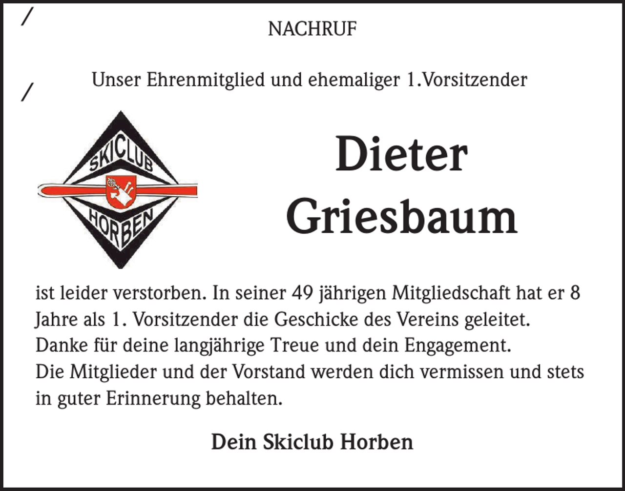 <p>/<br />/</p><p>NACHRUF<br />Unser Ehrenmitglied und ehemaliger 1.Vorsitzender</p><p>Dieter<br />Griesbaum<br />ist leider verstorben. In seiner 49 jährigen Mitgliedschaft hat er 8<br />Jahre als 1. Vorsitzender die Geschicke des Vereins geleitet.<br />Danke für deine langjährige Treue und dein Engagement.<br />Die Mitglieder und der Vorstand werden dich vermissen und stets<br />in guter Erinnerung behalten.</p><p>Dein Skiclub Horben</p>