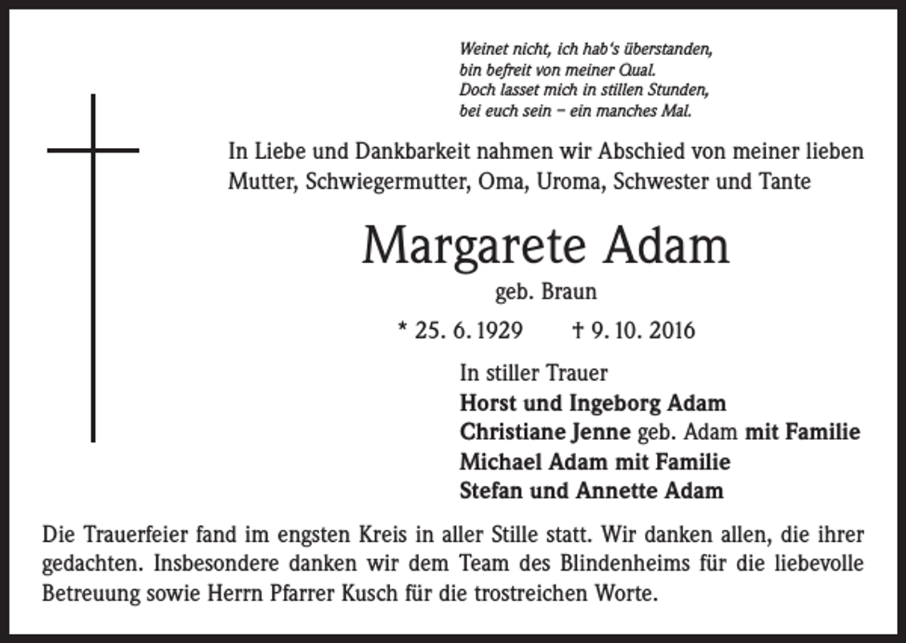 <p>Weinet nicht, ich hab‘s überstanden,<br />bin befreit von meiner Qual.<br />Doch lasset mich in stillen Stunden,<br />bei euch sein – ein manches Mal.</p><p>In Liebe und Dankbarkeit nahmen wir Abschied von meiner lieben<br />Mutter, Schwiegermutter, Oma, Uroma, Schwester und Tante</p><p>Margarete Adam<br />geb. Braun</p><p>* 25. 6. 1929 † 9. 10. 2016<br />In stiller Trauer<br />Horst und Ingeborg Adam<br />Christiane Jenne geb. Adam mit Familie<br />Michael Adam mit Familie<br />Stefan und Annette Adam<br />Die Trauerfeier fand im engsten Kreis in aller Stille statt. Wir danken allen, die ihrer<br />gedachten. Insbesondere danken wir dem Team des Blindenheims für die liebevolle<br />Betreuung sowie Herrn Pfarrer Kusch für die trostreichen Worte.</p>