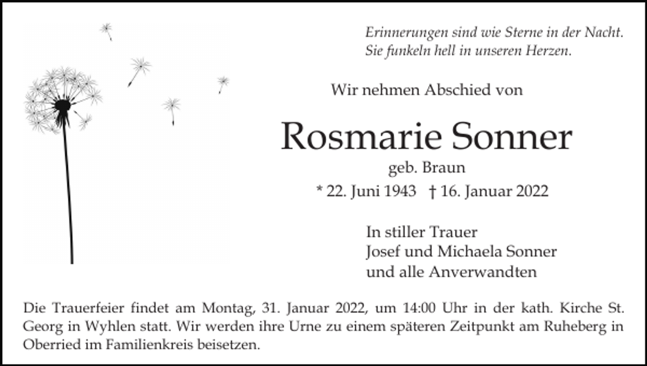 <p>Erinnerungen sind wie Sterne in der Nacht.<br />Sie funkeln hell in unseren Herzen.</p><p>Wir nehmen Abschied von</p><p>Rosmarie Sonner<br />geb. Braun<br />* 22. Juni 1943 † 16. Januar 2022</p><p>In stiller Trauer<br />Josef und Michaela Sonner<br />und alle Anverwandten<br />Die Trauerfeier findet am Montag, 31. Januar 2022, um 14:00 Uhr in der kath. Kirche St.<br />Georg in Wyhlen statt. Wir werden ihre Urne zu einem späteren Zeitpunkt am Ruheberg in<br />Oberried im Familienkreis beisetzen.</p>